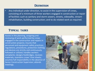 Definition
• Any individual under direction, to assist in the supervision of crews,
consisting of a minimum of three workers engaged in construction or repair
of facilities such as sanitary and storm sewers, streets, sidewalks, stream
rehabilitation, building construction; and to do related work as required.
Typical tasks
Assists in the planning, assigning and
reviewing of work performed by crews
engaged in the construction and repairs in
construction projects; insures that
personnel and equipment safety practices,
regulations, procedures, protective clothing
and devices are strictly and continuously
followed or utilized; handles workers
complaints; designs footbridges, receives
materials; maintains crews' time sheets;
assumes full responsibility in the absence of
Senior Construction Supervisor; attends
meetings.
 