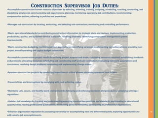 Construction Supervisor Job Duties:
•Accomplishes construction human resource objectives by selecting, orienting, training, assigning, scheduling, coaching, counseling, and
disciplining employees; communicating job expectations; planning, monitoring, appraising job contributions; recommending
compensation actions; adhering to policies and procedures.
•Manages sub-contractors by locating, evaluating, and selecting sub-contractors; monitoring and controlling performance.
•Meets operational standards by contributing construction information to strategic plans and reviews; implementing production,
productivity, quality, and customer-service standards; resolving problems; identifying construction management system
improvements.
•Meets construction budget by monitoring project expenditures; identifying variances; implementing corrective actions; providing non-
project annual operating and capital budget information.
•Accomplishes construction project results by defining project purpose and scope; calculating resources required; establishing standards
and protocols; allocating resources; scheduling and coordinating staff and sub-contractors; evaluating milestone assumptions and
conclusions; resolving design problems; evaluating and implementing change orders.
•Approves construction projects by conducting inspections at critical phases; obtaining approvals from buyers.
•Prevents fines and interruptions by complying with, and enforcing, codes.
•Maintains safe, secure, and healthy work environment by following and enforcing standards and procedures; complying with legal
regulations
•Updates job knowledge by tracking and understanding emerging construction practices and standards; participating in educational
opportunities; reading professional publications; maintaining personal networks; participating in professional organizations.
•Enhances organization reputation by accepting ownership for accomplishing new and different requests; exploring opportunities to
add value to job accomplishments.
 