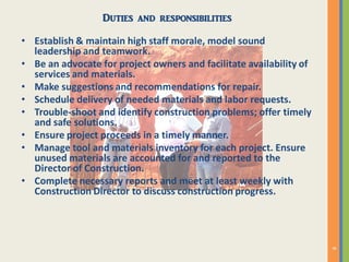 Duties and responsibilities
• Establish & maintain high staff morale, model sound
leadership and teamwork.
• Be an advocate for project owners and facilitate availability of
services and materials.
• Make suggestions and recommendations for repair.
• Schedule delivery of needed materials and labor requests.
• Trouble-shoot and identify construction problems; offer timely
and safe solutions.
• Ensure project proceeds in a timely manner.
• Manage tool and materials inventory for each project. Ensure
unused materials are accounted for and reported to the
Director of Construction.
• Complete necessary reports and meet at least weekly with
Construction Director to discuss construction progress.
 
