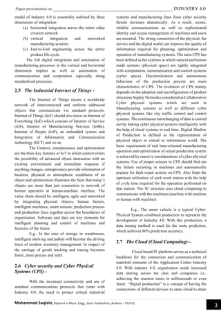 Paper presentation on _________________________________________________ INDUSTRY 4.0
Mohammed Saqlain, Diploma in Mech. Engg., Govt. Polytechnic, Arakere – 571415
3
model of Industry 4.0 is essentially outlined by three
dimensions of integration:
(a) horizontal integration across the entire value
creation network
(b) vertical integration and networked
manufacturing systems
(c) End-to-End engineering across the entire
product life cycle.
The full digital integration and automation of
manufacturing processes in the vertical and horizontal
dimension implies as well as automation of
communication and cooperation especially along
standardized processes.
2.5 The Industrial Internet of Things -
The Internet of Things means a worldwide
network of interconnected and uniform addressed
objects that communicate via standard protocols.
Internet of Things (IoT) should also know as Internet of
Everything (IoE) which consists of Internet of Service
(IoS), Internet of Manufacturing Services (IoMs),
Internet of People (IoP), an embedded system and
Integration of Information and Communication
technology (IICT) and so on.
The Context, omnipresence and optimization
are the three key features of IoT in which context refers
the possibility of advanced object interaction with an
existing environment and immediate response if
anything changes, omnipresence provide information of
location, physical or atmospheric conditions of an
object and optimization illustrates the facts that today’s
objects are more than just connection to network of
human operators at human-machine interface. The
value chain should be intelligent, agile and networked
by integrating physical objects, human factors,
intelligent machines, smart sensors, production process
and production lines together across the boundaries of
organization. Software and data are key elements for
intelligent planning and control of machines and
factories of the future.
E.g., In the case of storage in warehouses,
intelligent shelving and pallets will become the driving
force of modern inventory management. In respect of
the carriage of goods tracking and tracing becomes
faster, more precise and safer.
2.6 Cyber security and Cyber Physical
Systems (CPS) -
With the increased connectivity and use of
standard communications protocols that come with
Industry 4.0, the need to protect critical industrial
systems and manufacturing lines from cyber security
threats increases dramatically. As a result, secure,
reliable communications as well as sophisticated
identity and access management of machines and users
are essential. The strong connection of the physical, the
service and the digital world can improve the quality of
information required for planning, optimization and
operation of manufacturing systems. The term CPS has
been defined as the systems in which natural and human
made systems (physical space) are tightly integrated
with computation, communication and control systems
(cyber space). Decentralization and autonomous
behaviour of the production process are main
characteristics of CPS. The evolution of CPS mainly
depends on the adoption and reconfiguration of product
structures Supply Networks considered as Collaborative
Cyber physical systems which are used in
Manufacturing systems as well as different cyber
physical systems like city traffic control and control
systems. The continuous interchanging of data is carried
out by linking cyber physical systems intelligently with
the help of cloud systems in real time. Digital Shadow
of Production is defined as the representation of
physical object in virtual or information world. The
basic requirement of real time-oriented manufacturing
operation and optimization of actual production system
is achieved by massive considerations of cyber physical
systems. Use of proper sensors in CPS should find out
the failure occurring in machines and automatically
prepare for fault repair actions on CPS. Also finds the
optimum utilization of each work station with the help
of cycle time required for the operation performed on
that station. The 5C structure uses cloud computing to
communicate with the machines (machine with machine
or human with machine).
E.g., The smart vehicle is a typical Cyber-
Physical System combined production to represent the
development of Industry 4.0. With this production, a
data mining method is used for the route prediction,
which achieves 80% prediction accuracy.
2.7 The Cloud (Cloud Computing) -
Cloud-based IT-platform serves as a technical
backbone for the connection and communication of
manifold elements of the Application Centre Industry
4.0. With industry 4.0, organization needs increased
data sharing across the sites and companies i.e.,
achieving the reaction times in milliseconds or even
faster. “Digital production” is a concept of having the
connections of different devices to same cloud to share
 