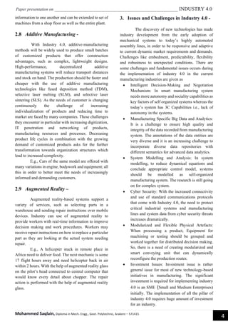 Paper presentation on _________________________________________________ INDUSTRY 4.0
Mohammed Saqlain, Diploma in Mech. Engg., Govt. Polytechnic, Arakere – 571415
4
information to one another and can be extended to set of
machines from a shop floor as well as the entire plant.
2.8 Additive Manufacturing -
With Industry 4.0, additive-manufacturing
methods will be widely used to produce small batches
of customized products that offer construction
advantages, such as complex, lightweight designs.
High-performance, decentralized additive
manufacturing systems will reduce transport distances
and stock on hand. The production should be faster and
cheaper with the use of additive manufacturing
technologies like fused deposition method (FDM),
selective laser melting (SLM), and selective laser
sintering (SLS). As the needs of customer is changing
continuously the challenge of increasing
individualization of products and reducing time to
market are faced by many companies. These challenges
they encounter in particular with increasing digitization,
IT penetration and networking of products,
manufacturing resources and processes. Decreasing
product life cycles in combination with the growing
demand of customized products asks for the further
transformation towards organization structures which
lead to increased complexity.
E.g., Cars of the same model are offered with
many variations in engine, bodywork and equipment; all
this in order to better meet the needs of increasingly
informed and demanding customers.
2.9 Augmented Reality –
Augmented reality-based systems support a
variety of services, such as selecting parts in a
warehouse and sending repair instructions over mobile
devices. Industry can use of augmented reality to
provide workers with real-time information to improve
decision making and work procedures. Workers may
receive repair instructions on how to replace a particular
part as they are looking at the actual system needing
repair.
E.g., A helicopter stuck in remote place in
Africa need to deliver food. The next mechanic is some
17 flight hours away and need helicopter back in air
within 2 hours. With the help of augmented reality glass
on the pilot’s head connected to central computer that
would know every detail about chopper. The repair
action is performed with the help of augmented reality
glass.
3. Issues and Challenges in Industry 4.0 -
The discovery of new technologies has made
industry development from the early adoption of
mechanical systems to today’s highly automated
assembly lines, in order to be responsive and adaptive
to current dynamic market requirements and demands.
Challenges like embedment, predictability, flexibility
and robustness to unexpected conditions. There are
some challenges and fundamental issues occurs during
the implementation of industry 4.0 in the current
manufacturing industries are given as
• Intelligent Decision-Making and Negotiation
Mechanism: In smart manufacturing system
needs more autonomy and sociality capabilities as
key factors of self organized systems whereas the
today’s system has 3C Capabilities i.e., lack of
autonomy in the systems.
• Manufacturing Specific Big Data and Analytics:
It is a challenge to ensure high quality and
integrity of the data recorded from manufacturing
system. The annotations of the data entities are
very diverse and it is an increasing challenge to
incorporate diverse data repositories with
different semantics for advanced data analytics.
• System Modelling and Analysis: In system
modelling, to reduce dynamical equations and
conclude appropriate control model, systems
should be modelled as self-organized
manufacturing system. The research is still going
on for complex system.
• Cyber Security: With the increased connectivity
and use of standard communications protocols
that come with Industry 4.0, the need to protect
critical industrial systems and manufacturing
lines and system data from cyber security threats
increases dramatically.
• Modularized and Flexible Physical Artefacts:
When processing a product, Equipment for
machining or testing should be grouped and
worked together for distributed decision making.
So, there is a need of creating modularized and
smart conveying unit that can dynamically
reconfigure the production routes.
• Investment Issues: Investment issue is rather
general issue for most of new technology-based
initiatives in manufacturing. The significant
investment is required for implementing industry
4.0 is an SME (Small and Medium Enterprises)
initially. The implementation of all the pillar of
industry 4.0 requires huge amount of investment
for an industry.
 