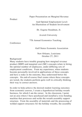 Paper Presentation on Marginal Revenue
Product
And Optimal Employment Level:
An Illustration of Student Involvement
Dr. Eugene Steadman, Jr.
Averett University
7Th Annual Economics Teaching
Conference
Gulf States Economic Association
New Orleans, Louisiana
October 27, 2011
Background
Many students have trouble grasping how marginal revenue
product (MRP) and marginal cost (MC) concepts relate in hiring
the optimal number of employees, under differing sets of
employment conditions. From my experience, when students
become personally involved in applications of these concepts
and have a stake in the outcome, they understand better the
concepts. On end-of-course final exams where these concepts
are tested, the students perform quite well in critically thinking
their way to correct answers.
In order to help achieve the desired student learning outcomes
from economic courses, I create a hypothetical holiday wreath
business, for which I am the owner. In the classroom, I point
out an area where I have purchased and installed a wire-bending
machine that processes and welds the wreath assembly support
structure. From the assembly of materials and the processing of
welded support structures for the holiday wreaths, the assembly
 