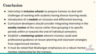 Conclusion
● Internship in inclusive schools to prepare trainees to deal with
challenges of working with students having diverse learning needs.
● Introduction of a module on inclusion and differential learning.
● Curriculum developers should consider integrating internship in the
weekly routine of the course rather than grouping it to specific
periods within or towards the end of individual semesters.
● Establish a mentoring system wherein trainees could seek
professional guidance on lesson planning and classroom strategies
from experienced mentors.
● It must be noted that Muktangan emphasises on a robust mentor-
mentee relationship for the trainees.
19
 
