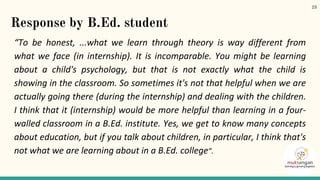 Response by B.Ed. student
“To be honest, ...what we learn through theory is way different from
what we face (in internship). It is incomparable. You might be learning
about a child's psychology, but that is not exactly what the child is
showing in the classroom. So sometimes it's not that helpful when we are
actually going there (during the internship) and dealing with the children.
I think that it (internship) would be more helpful than learning in a four-
walled classroom in a B.Ed. institute. Yes, we get to know many concepts
about education, but if you talk about children, in particular, I think that's
not what we are learning about in a B.Ed. college”.
23
 