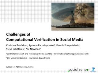 Challenges of
Computational Verification in Social Media
Christina Boididou1, Symeon Papadopoulos1, Yiannis Kompatsiaris1,
Steve Schifferes2, Nic Newman2
1Centre for Research and Technology Hellas (CERTH) – Information Technologies Institute (ITI)
2City University London – Journalism Department
WWW’14, April 8, Seoul, Korea
 