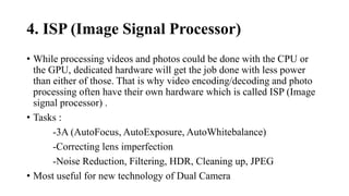 4. ISP (Image Signal Processor)
• While processing videos and photos could be done with the CPU or
the GPU, dedicated hardware will get the job done with less power
than either of those. That is why video encoding/decoding and photo
processing often have their own hardware which is called ISP (Image
signal processor) .
• Tasks :
-3A (AutoFocus, AutoExposure, AutoWhitebalance)
-Correcting lens imperfection
-Noise Reduction, Filtering, HDR, Cleaning up, JPEG
• Most useful for new technology of Dual Camera
 