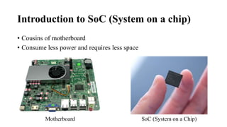 Introduction to SoC (System on a chip)
• Cousins of motherboard
• Consume less power and requires less space
Motherboard SoC (System on a Chip)
 