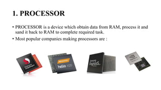 1. PROCESSOR
• PROCESSOR is a device which obtain data from RAM, process it and
sand it back to RAM to complete required task.
• Most popular companies making processors are :
 