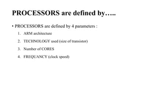 PROCESSORS are defined by…..
• PROCESSORS are defined by 4 parameters :
1. ARM architecture
2. TECHNOLOGY used (size of transistor)
3. Number of CORES
4. FREQUANCY (clock speed)
 