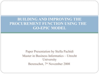 Paper Presentation by Stella Pachidi Master in Business Informatics – Utrecht University Berenschot, 7 th  November 2008  BUILDING AND IMPROVING THE PROCUREMENT FUNCTION USING THE  GO-EPIC MODEL 