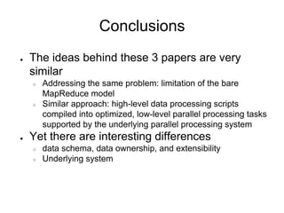 Conclusions
●   The ideas behind these 3 papers are very
    similar
    ○   Addressing the same problem: limitation of the bare
        MapReduce model
    ○   Similar approach: high-level data processing scripts
        compiled into optimized, low-level parallel processing tasks
        supported by the underlying parallel processing system
●   Yet there are interesting differences
    ○   data schema, data ownership, and extensibility
    ○   Underlying system
 