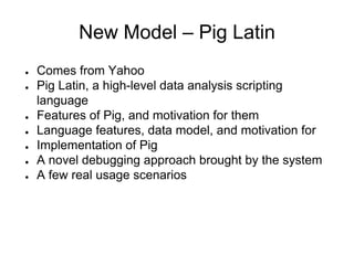 New Model – Pig Latin
●   Comes from Yahoo
●   Pig Latin, a high-level data analysis scripting
    language
●   Features of Pig, and motivation for them
●   Language features, data model, and motivation for
●   Implementation of Pig
●   A novel debugging approach brought by the system
●   A few real usage scenarios
 