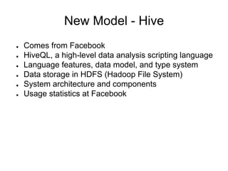 New Model - Hive
●   Comes from Facebook
●   HiveQL, a high-level data analysis scripting language
●   Language features, data model, and type system
●   Data storage in HDFS (Hadoop File System)
●   System architecture and components
●   Usage statistics at Facebook
 
