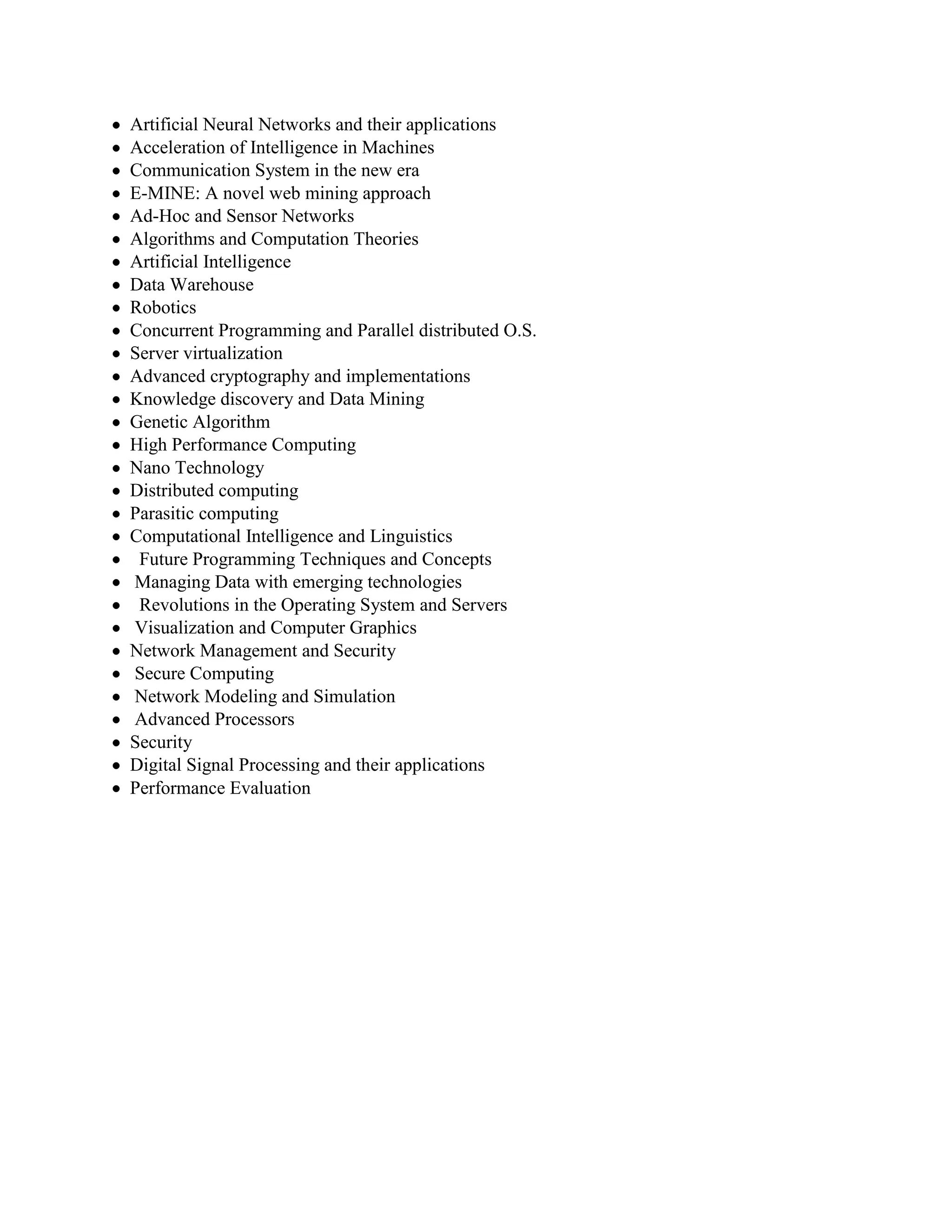 Artificial Neural Networks and their applications
Acceleration of Intelligence in Machines
Communication System in the new era
E-MINE: A novel web mining approach
Ad-Hoc and Sensor Networks
Algorithms and Computation Theories
Artificial Intelligence
Data Warehouse
Robotics
Concurrent Programming and Parallel distributed O.S.
Server virtualization
Advanced cryptography and implementations
Knowledge discovery and Data Mining
Genetic Algorithm
High Performance Computing
Nano Technology
Distributed computing
Parasitic computing
Computational Intelligence and Linguistics
Future Programming Techniques and Concepts
Managing Data with emerging technologies
Revolutions in the Operating System and Servers
Visualization and Computer Graphics
Network Management and Security
Secure Computing
Network Modeling and Simulation
Advanced Processors
Security
Digital Signal Processing and their applications
Performance Evaluation