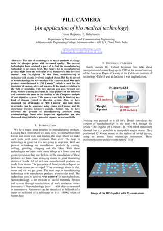 PILL CAMERA
(An application of bio medical technology)
Ishan Malpotra, E. Balachander
Department of Electronics and Communication Engineering,
Adhiparasakthi Engineering College, Melmaruvathur – 603 319, Tamil Nadu, India
ishan.malpotra@hotmail.com
balachandernewborn@gmail.com
Abstract— The aim of technology is to make products at a large
scale for cheaper prices with increased quality. The current
technologies have attained a part of it, but the manufacturing
technology is at macro level. The future lies in manufacturing
product right from the molecular level. Research in this direction
started way in eighties. At that time, manufacturing at
molecular and atomic level was laughed about. But due to advent
of nanotechnology we have realized it to a certain level. One such
product manufactured is ‘Pill Camera’, which is used for the
treatment of cancer, ulcer and anemia. It has made revolution in
the field of medicine. This tiny capsule can pass through our
body, without causing any harm. It takes pictures of our intestine
and transmits the same to the receiver of the Computer analysis
of our digestive system. This process can help in tracking any
kind of disease related to digestive system. Also, we have
discussed the drawbacks of ‘Pill Camera’ and how these
drawbacks can be overcome using grain sized motor and bi-
directional wireless telemetry capsule. Besides this, we have
reviewed the process of manufacturing products using
nanotechnology. Some other important applications are also
discussed along with their potential impacts on various fields.
I. INTRODUCTION
We have made great progress in manufacturing products.
Looking back from where we stand now, we started from flint
knives and stone tools and reached the stage where we make
such tools with more precision than ever. The leap in
technology is great but it is not going to stop here. With our
present technology we manufacture products by casting,
milling, grinding, chipping and the likes. With these
technologies we have made more things at a lower cost and
greater precision than ever before. In the manufacture of these
products we have been arranging atoms in great thundering
statistical herds. All of us know manufactured products are
made from atoms. The properties of those products depend on
how those atoms are arranged. If we rearrange atoms in dirt,
water and air we get grass. The next step in manufacturing
technology is to manufacture products at molecular level. The
technology used to achieve “Pill camera” is nanotechnology.
Nanotechnology is the creation of useful materials, devices
and system through manipulation of such miniscule matter
(nanometer). Nanotechnology deals with objects measured
in nanometers. Nanometer can be visualized as billionth of a
meter or millionth of a millimeter or it is 1/80000 width of
human hair.
II. HISTORICAL OVERVIEW
Noble laureate Dr. Richard Feynman first talks about
manipulation of atoms long ago in 1959 at the annual meeting
of the American Physical Society at the California institute of
technology -Caltech and at that time it was laughed about.
Nothing was pursued in it till 80’s. Drexel introduces the
concept of nanotechnology in the year 1981 through his
article “The Engines of Creation”. In 1990, IBM researchers
showed that it is possible to manipulate single atoms. They
positioned 35 Xenon atoms on the surface of nickel crystal,
using an atomic force microscopy instrument. These
positioned atoms spelled out the letters” IBM”.
Image of the IBM spelled with 35xenon atoms
 