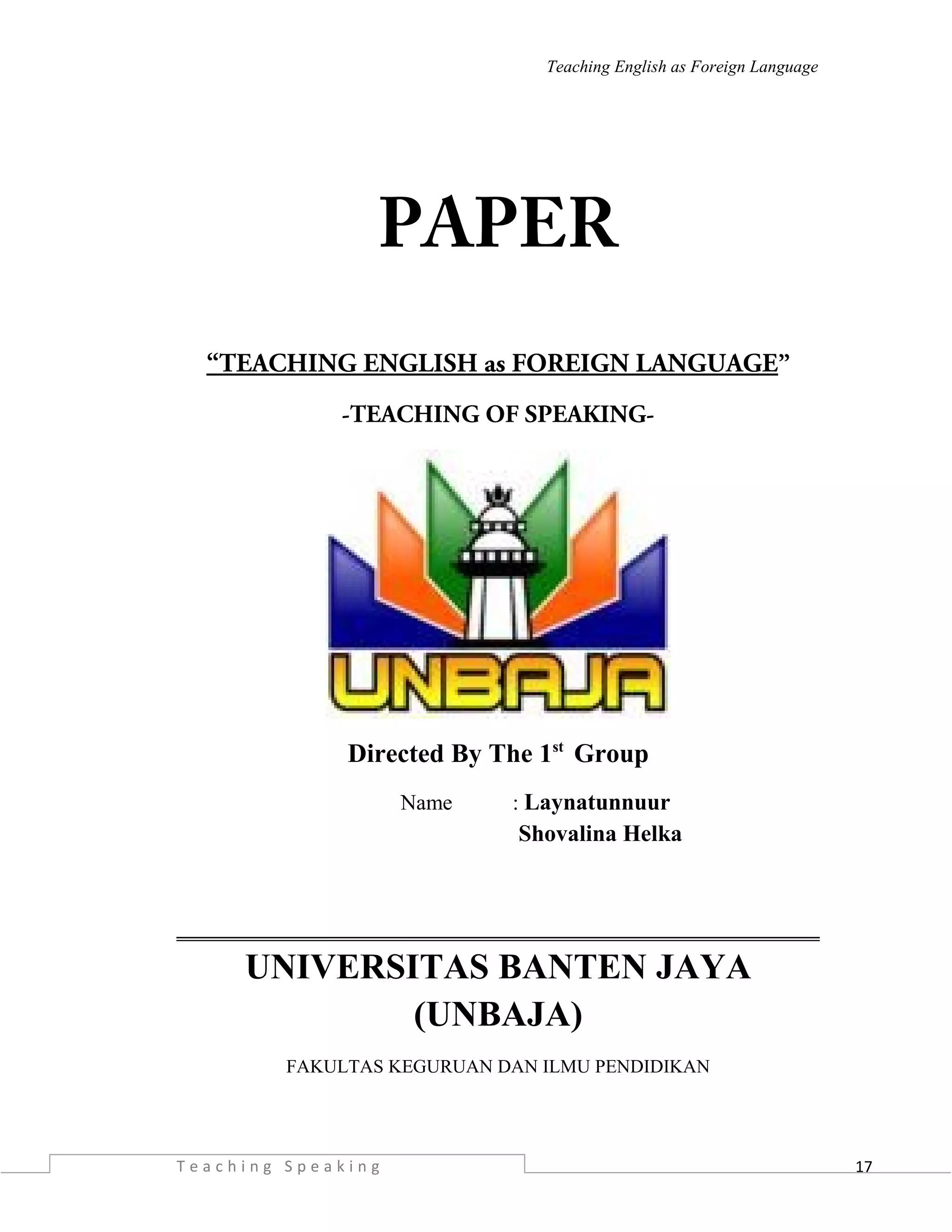 17
Teaching English as Foreign Language
PAPER
“TEACHING ENGLISH as FOREIGN LANGUAGE”
-TEACHING OF SPEAKING-
Directed By The 1st
Group
Name : Laynatunnuur
Shovalina Helka
UNIVERSITAS BANTEN JAYA
(UNBAJA)
FAKULTAS KEGURUAN DAN ILMU PENDIDIKAN
T e a c h i n g S p e a k i n g
 