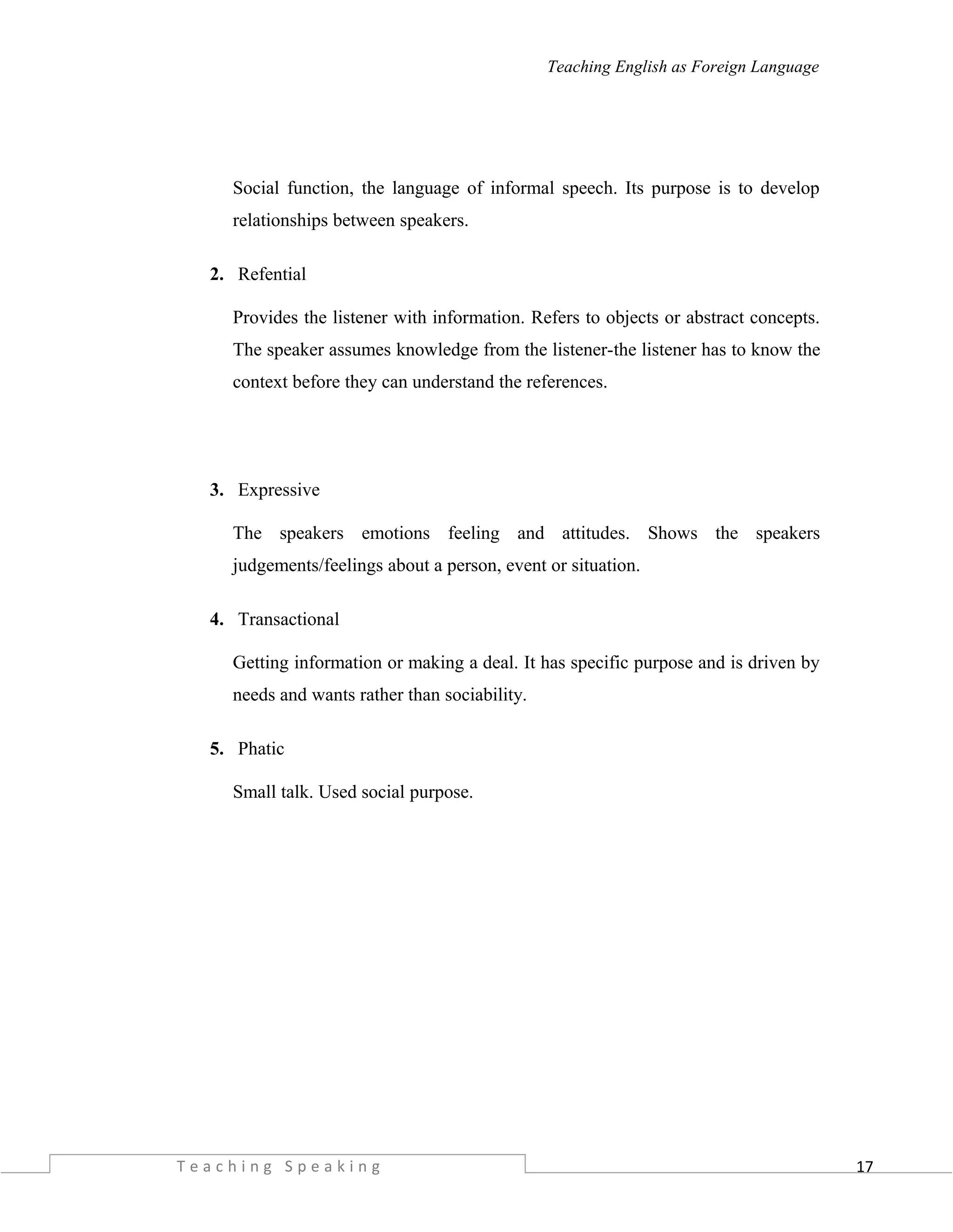 17
Teaching English as Foreign Language
Social function, the language of informal speech. Its purpose is to develop
relationships between speakers.
2. Refential
Provides the listener with information. Refers to objects or abstract concepts.
The speaker assumes knowledge from the listener-the listener has to know the
context before they can understand the references.
3. Expressive
The speakers emotions feeling and attitudes. Shows the speakers
judgements/feelings about a person, event or situation.
4. Transactional
Getting information or making a deal. It has specific purpose and is driven by
needs and wants rather than sociability.
5. Phatic
Small talk. Used social purpose.
T e a c h i n g S p e a k i n g
 