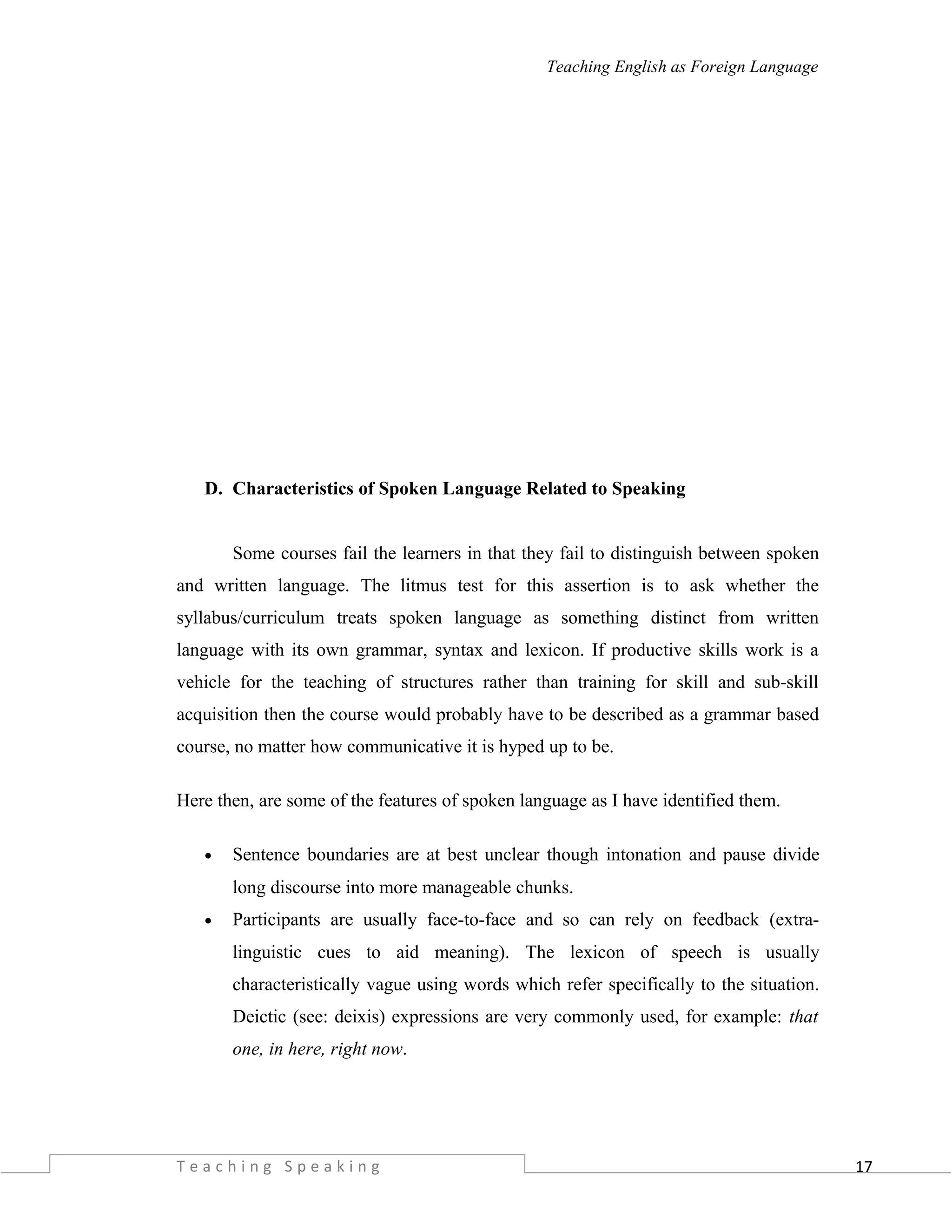 17
Teaching English as Foreign Language
D. Characteristics of Spoken Language Related to Speaking
Some courses fail the learners in that they fail to distinguish between spoken
and written language. The litmus test for this assertion is to ask whether the
syllabus/curriculum treats spoken language as something distinct from written
language with its own grammar, syntax and lexicon. If productive skills work is a
vehicle for the teaching of structures rather than training for skill and sub-skill
acquisition then the course would probably have to be described as a grammar based
course, no matter how communicative it is hyped up to be.
Here then, are some of the features of spoken language as I have identified them.
• Sentence boundaries are at best unclear though intonation and pause divide
long discourse into more manageable chunks.
• Participants are usually face-to-face and so can rely on feedback (extra-
linguistic cues to aid meaning). The lexicon of speech is usually
characteristically vague using words which refer specifically to the situation.
Deictic (see: deixis) expressions are very commonly used, for example: that
one, in here, right now.
T e a c h i n g S p e a k i n g
 