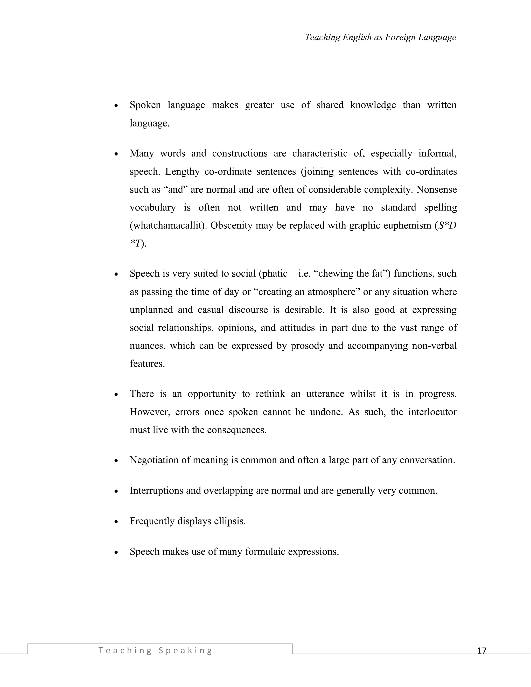 17
Teaching English as Foreign Language
• Spoken language makes greater use of shared knowledge than written
language.
• Many words and constructions are characteristic of, especially informal,
speech. Lengthy co-ordinate sentences (joining sentences with co-ordinates
such as “and” are normal and are often of considerable complexity. Nonsense
vocabulary is often not written and may have no standard spelling
(whatchamacallit). Obscenity may be replaced with graphic euphemism (S*D
*T).
• Speech is very suited to social (phatic – i.e. “chewing the fat”) functions, such
as passing the time of day or “creating an atmosphere” or any situation where
unplanned and casual discourse is desirable. It is also good at expressing
social relationships, opinions, and attitudes in part due to the vast range of
nuances, which can be expressed by prosody and accompanying non-verbal
features.
• There is an opportunity to rethink an utterance whilst it is in progress.
However, errors once spoken cannot be undone. As such, the interlocutor
must live with the consequences.
• Negotiation of meaning is common and often a large part of any conversation.
• Interruptions and overlapping are normal and are generally very common.
• Frequently displays ellipsis.
• Speech makes use of many formulaic expressions.
T e a c h i n g S p e a k i n g
 
