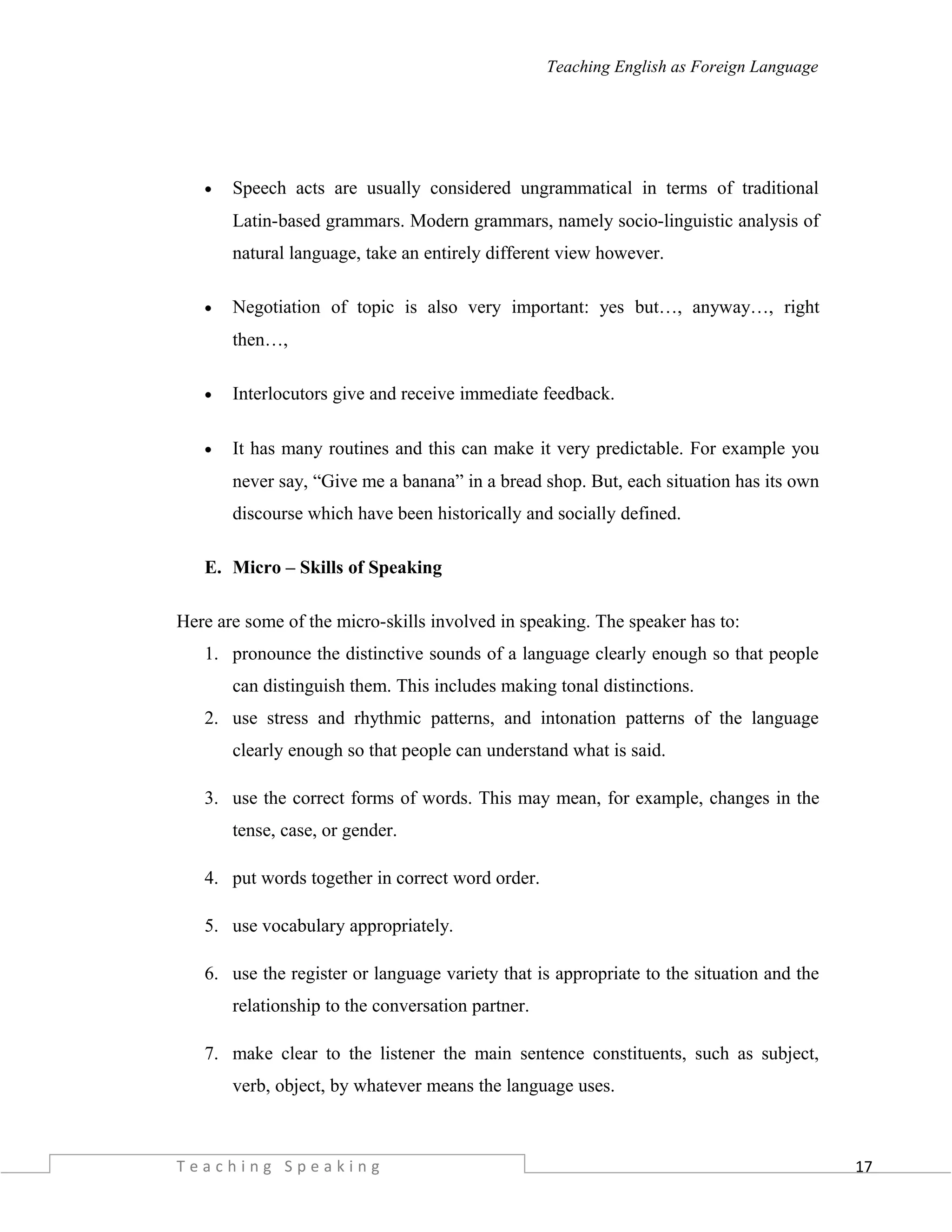 17
Teaching English as Foreign Language
• Speech acts are usually considered ungrammatical in terms of traditional
Latin-based grammars. Modern grammars, namely socio-linguistic analysis of
natural language, take an entirely different view however.
• Negotiation of topic is also very important: yes but…, anyway…, right
then…,
• Interlocutors give and receive immediate feedback.
• It has many routines and this can make it very predictable. For example you
never say, “Give me a banana” in a bread shop. But, each situation has its own
discourse which have been historically and socially defined.
E. Micro – Skills of Speaking
Here are some of the micro-skills involved in speaking. The speaker has to:
1. pronounce the distinctive sounds of a language clearly enough so that people
can distinguish them. This includes making tonal distinctions.
2. use stress and rhythmic patterns, and intonation patterns of the language
clearly enough so that people can understand what is said.
3. use the correct forms of words. This may mean, for example, changes in the
tense, case, or gender.
4. put words together in correct word order.
5. use vocabulary appropriately.
6. use the register or language variety that is appropriate to the situation and the
relationship to the conversation partner.
7. make clear to the listener the main sentence constituents, such as subject,
verb, object, by whatever means the language uses.
T e a c h i n g S p e a k i n g
 