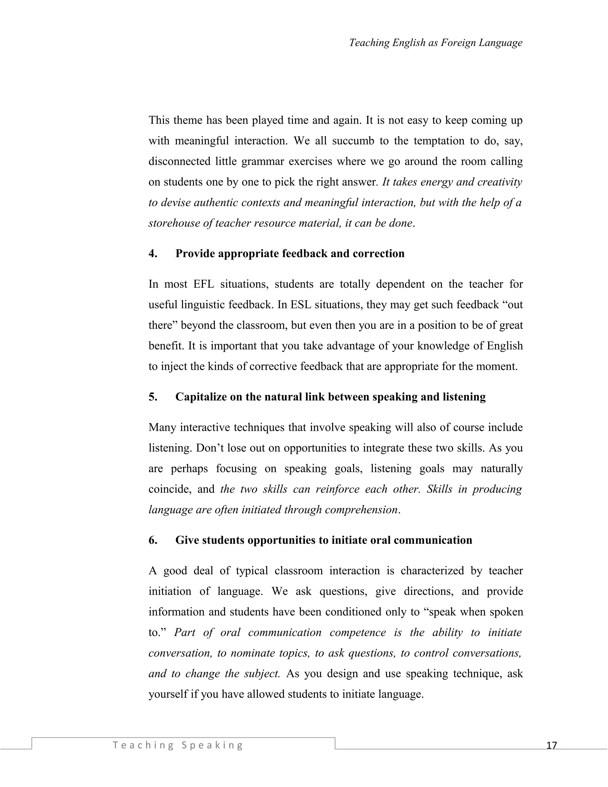 17
Teaching English as Foreign Language
This theme has been played time and again. It is not easy to keep coming up
with meaningful interaction. We all succumb to the temptation to do, say,
disconnected little grammar exercises where we go around the room calling
on students one by one to pick the right answer. It takes energy and creativity
to devise authentic contexts and meaningful interaction, but with the help of a
storehouse of teacher resource material, it can be done.
4. Provide appropriate feedback and correction
In most EFL situations, students are totally dependent on the teacher for
useful linguistic feedback. In ESL situations, they may get such feedback “out
there” beyond the classroom, but even then you are in a position to be of great
benefit. It is important that you take advantage of your knowledge of English
to inject the kinds of corrective feedback that are appropriate for the moment.
5. Capitalize on the natural link between speaking and listening
Many interactive techniques that involve speaking will also of course include
listening. Don’t lose out on opportunities to integrate these two skills. As you
are perhaps focusing on speaking goals, listening goals may naturally
coincide, and the two skills can reinforce each other. Skills in producing
language are often initiated through comprehension.
6. Give students opportunities to initiate oral communication
A good deal of typical classroom interaction is characterized by teacher
initiation of language. We ask questions, give directions, and provide
information and students have been conditioned only to “speak when spoken
to.” Part of oral communication competence is the ability to initiate
conversation, to nominate topics, to ask questions, to control conversations,
and to change the subject. As you design and use speaking technique, ask
yourself if you have allowed students to initiate language.
T e a c h i n g S p e a k i n g
 