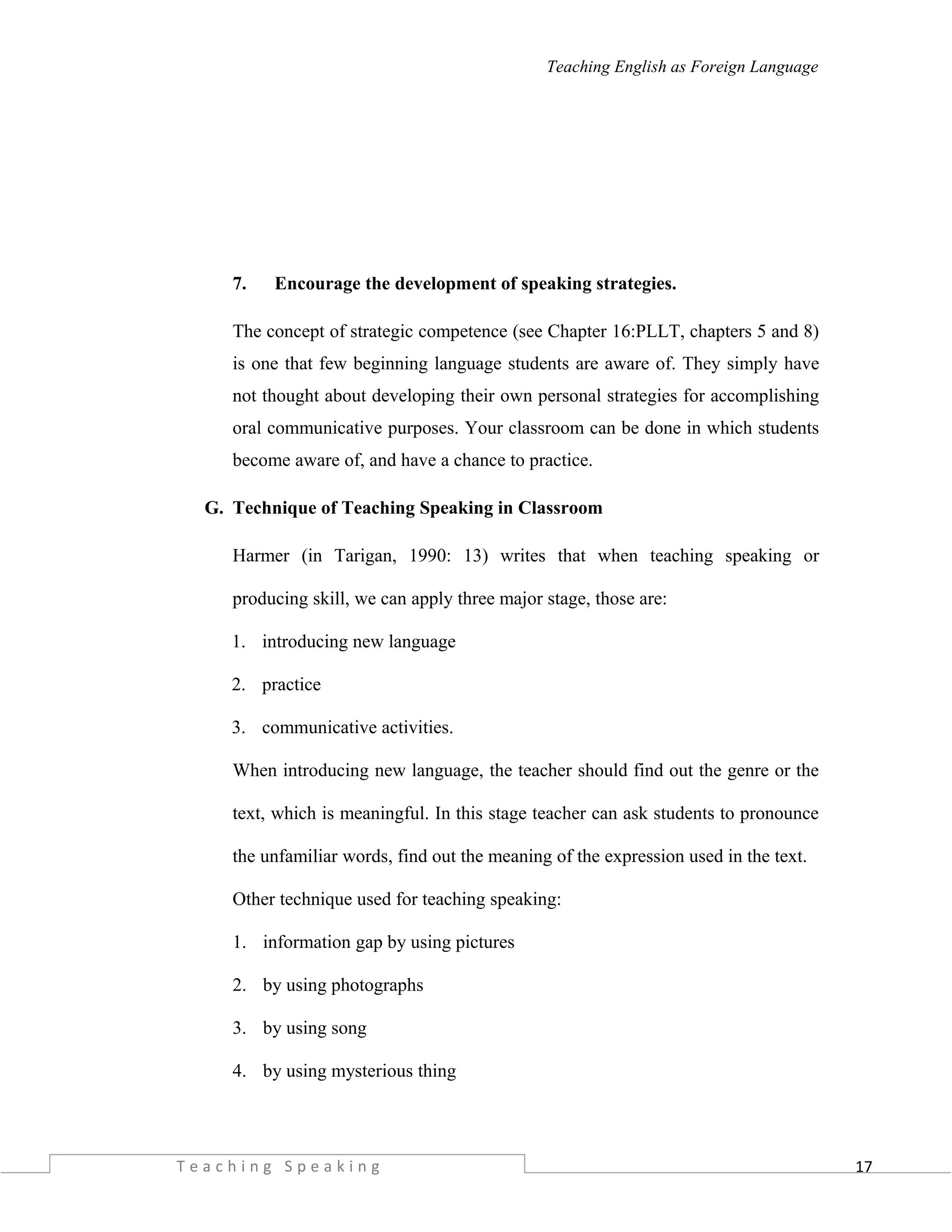 17
Teaching English as Foreign Language
7. Encourage the development of speaking strategies.
The concept of strategic competence (see Chapter 16:PLLT, chapters 5 and 8)
is one that few beginning language students are aware of. They simply have
not thought about developing their own personal strategies for accomplishing
oral communicative purposes. Your classroom can be done in which students
become aware of, and have a chance to practice.
G. Technique of Teaching Speaking in Classroom
Harmer (in Tarigan, 1990: 13) writes that when teaching speaking or
producing skill, we can apply three major stage, those are:
1. introducing new language
2. practice
3. communicative activities.
When introducing new language, the teacher should find out the genre or the
text, which is meaningful. In this stage teacher can ask students to pronounce
the unfamiliar words, find out the meaning of the expression used in the text.
Other technique used for teaching speaking:
1. information gap by using pictures
2. by using photographs
3. by using song
4. by using mysterious thing
T e a c h i n g S p e a k i n g
 
