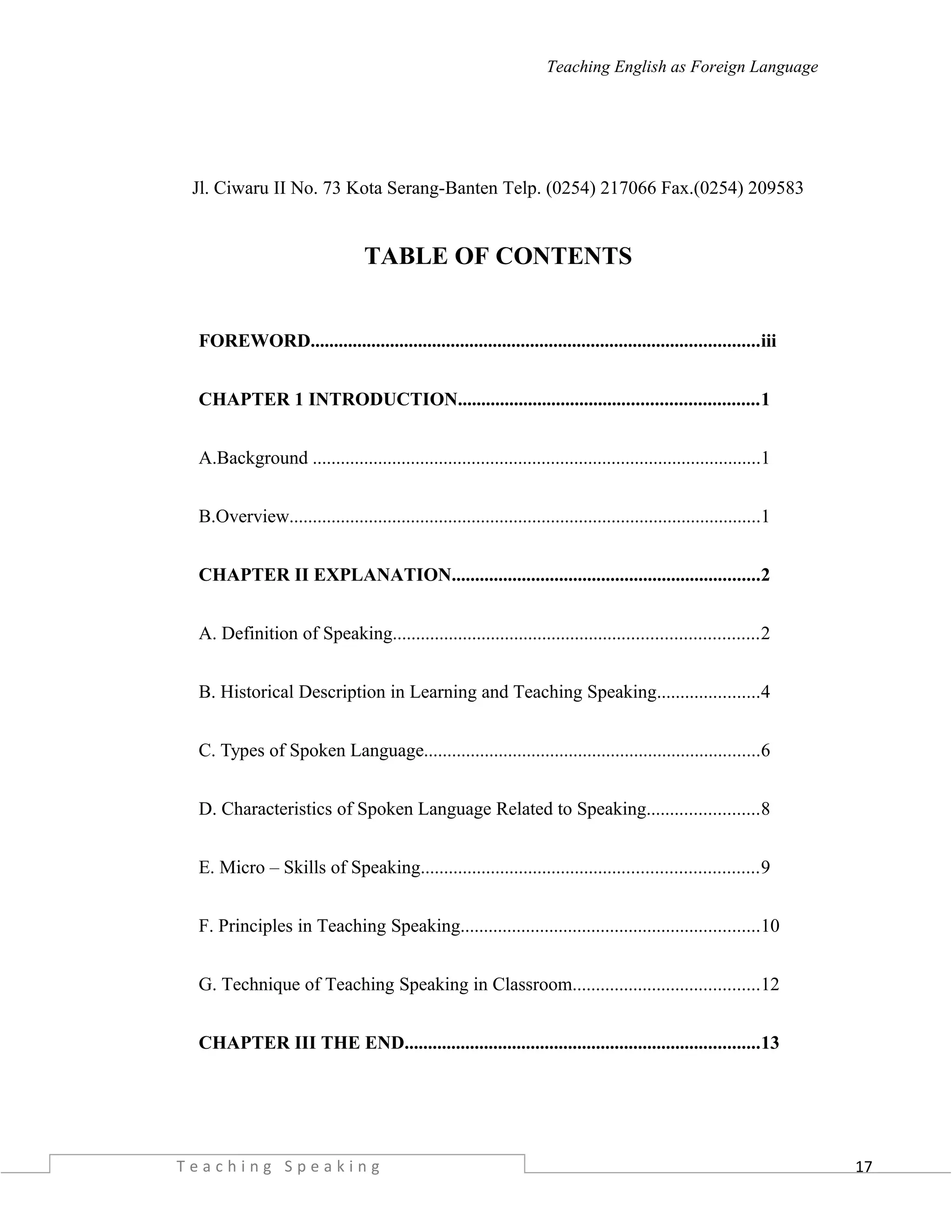 17
Teaching English as Foreign Language
Jl. Ciwaru II No. 73 Kota Serang-Banten Telp. (0254) 217066 Fax.(0254) 209583
TABLE OF CONTENTS
FOREWORD................................................................................................iii
CHAPTER 1 INTRODUCTION................................................................1
A.Background ................................................................................................1
B.Overview.....................................................................................................1
CHAPTER II EXPLANATION..................................................................2
A. Definition of Speaking..............................................................................2
B. Historical Description in Learning and Teaching Speaking......................4
C. Types of Spoken Language........................................................................6
D. Characteristics of Spoken Language Related to Speaking........................8
E. Micro – Skills of Speaking........................................................................9
F. Principles in Teaching Speaking................................................................10
G. Technique of Teaching Speaking in Classroom........................................12
CHAPTER III THE END............................................................................13
T e a c h i n g S p e a k i n g
 