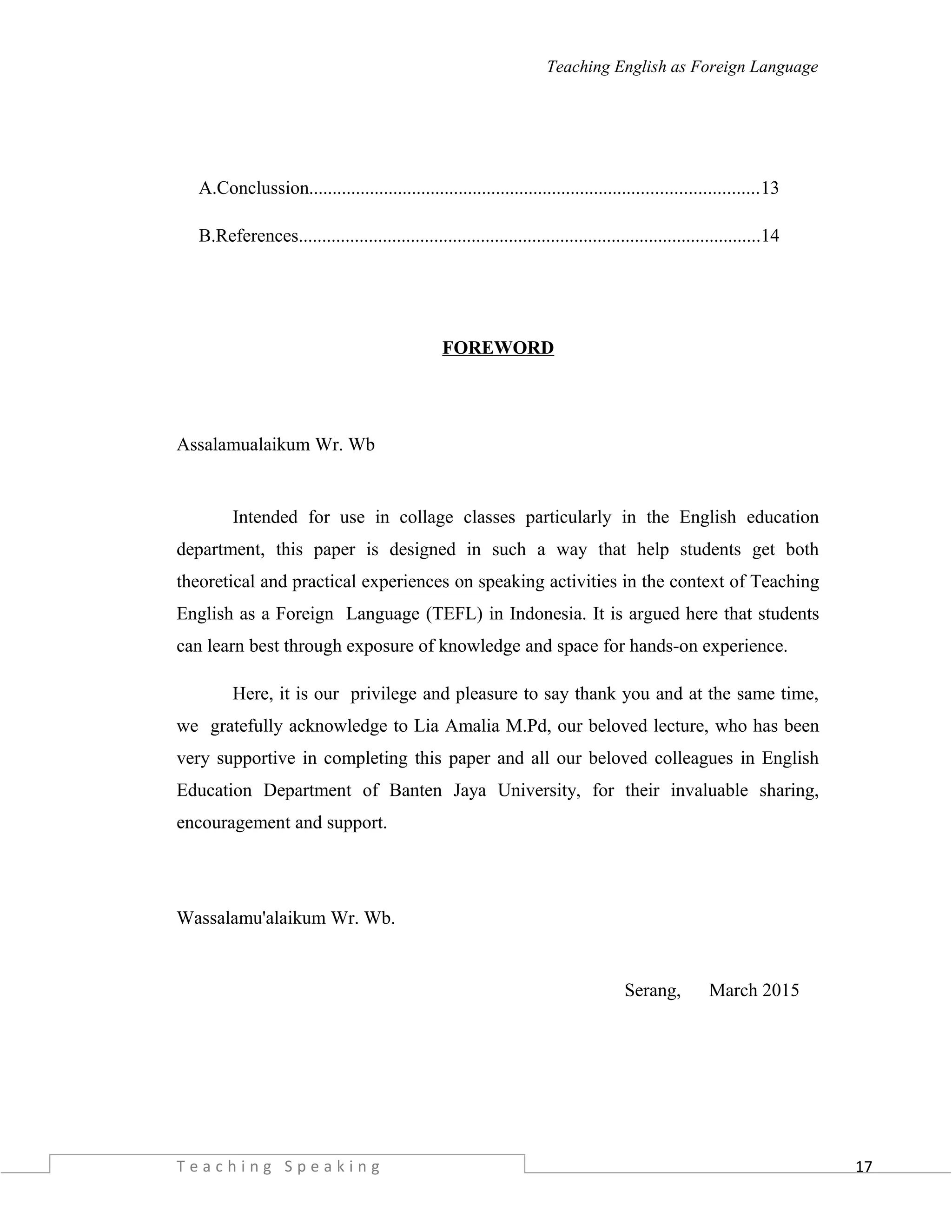 17
Teaching English as Foreign Language
A.Conclussion................................................................................................13
B.References...................................................................................................14
FOREWORD
Assalamualaikum Wr. Wb
Intended for use in collage classes particularly in the English education
department, this paper is designed in such a way that help students get both
theoretical and practical experiences on speaking activities in the context of Teaching
English as a Foreign Language (TEFL) in Indonesia. It is argued here that students
can learn best through exposure of knowledge and space for hands-on experience.
Here, it is our privilege and pleasure to say thank you and at the same time,
we gratefully acknowledge to Lia Amalia M.Pd, our beloved lecture, who has been
very supportive in completing this paper and all our beloved colleagues in English
Education Department of Banten Jaya University, for their invaluable sharing,
encouragement and support.
Wassalamu'alaikum Wr. Wb.
Serang, March 2015
T e a c h i n g S p e a k i n g
 
