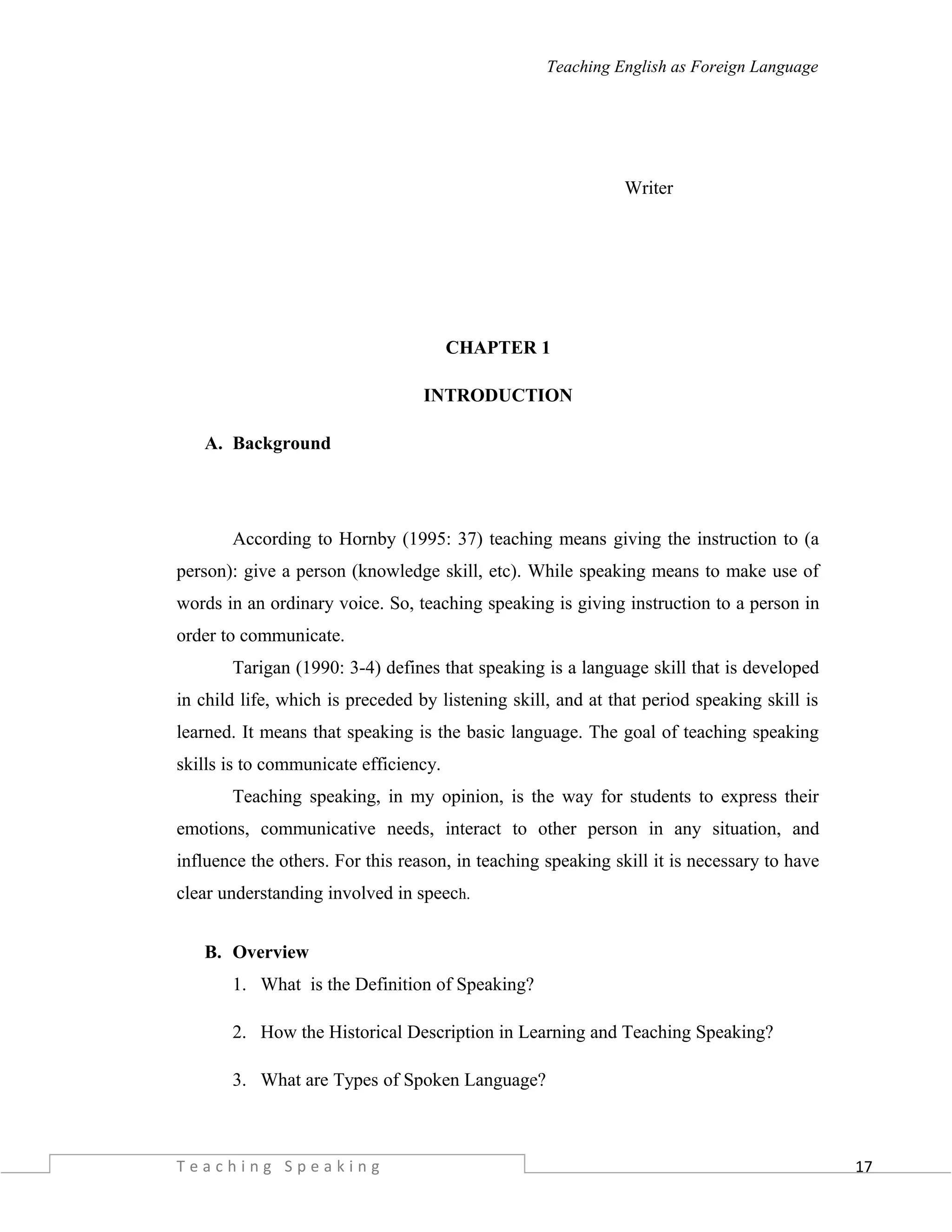 17
Teaching English as Foreign Language
Writer
CHAPTER 1
INTRODUCTION
A. Background
According to Hornby (1995: 37) teaching means giving the instruction to (a
person): give a person (knowledge skill, etc). While speaking means to make use of
words in an ordinary voice. So, teaching speaking is giving instruction to a person in
order to communicate.
Tarigan (1990: 3-4) defines that speaking is a language skill that is developed
in child life, which is preceded by listening skill, and at that period speaking skill is
learned. It means that speaking is the basic language. The goal of teaching speaking
skills is to communicate efficiency.
Teaching speaking, in my opinion, is the way for students to express their
emotions, communicative needs, interact to other person in any situation, and
influence the others. For this reason, in teaching speaking skill it is necessary to have
clear understanding involved in speech.
B. Overview
1. What is the Definition of Speaking?
2. How the Historical Description in Learning and Teaching Speaking?
3. What are Types of Spoken Language?
T e a c h i n g S p e a k i n g
 