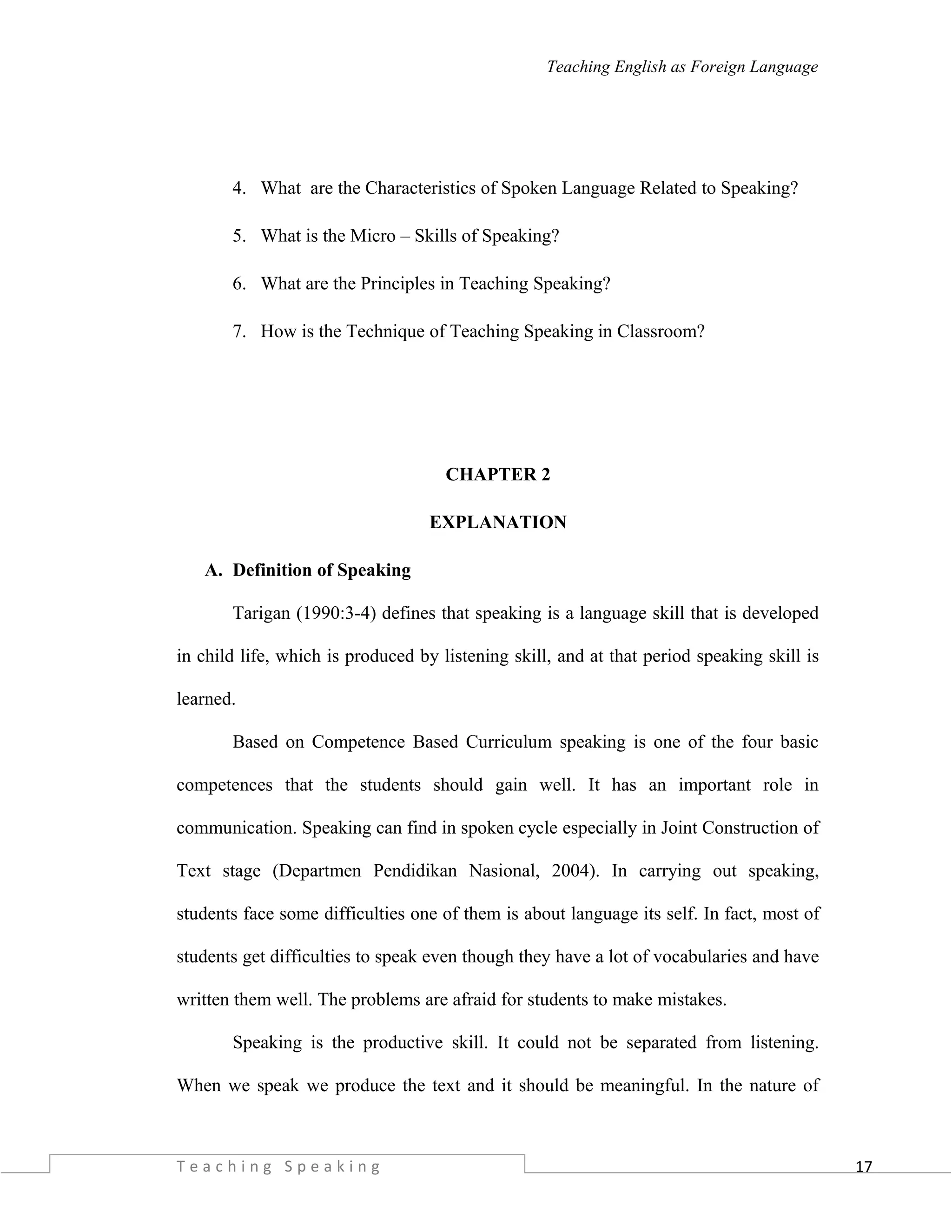 17
Teaching English as Foreign Language
4. What are the Characteristics of Spoken Language Related to Speaking?
5. What is the Micro – Skills of Speaking?
6. What are the Principles in Teaching Speaking?
7. How is the Technique of Teaching Speaking in Classroom?
CHAPTER 2
EXPLANATION
A. Definition of Speaking
Tarigan (1990:3-4) defines that speaking is a language skill that is developed
in child life, which is produced by listening skill, and at that period speaking skill is
learned.
Based on Competence Based Curriculum speaking is one of the four basic
competences that the students should gain well. It has an important role in
communication. Speaking can find in spoken cycle especially in Joint Construction of
Text stage (Departmen Pendidikan Nasional, 2004). In carrying out speaking,
students face some difficulties one of them is about language its self. In fact, most of
students get difficulties to speak even though they have a lot of vocabularies and have
written them well. The problems are afraid for students to make mistakes.
Speaking is the productive skill. It could not be separated from listening.
When we speak we produce the text and it should be meaningful. In the nature of
T e a c h i n g S p e a k i n g
 
