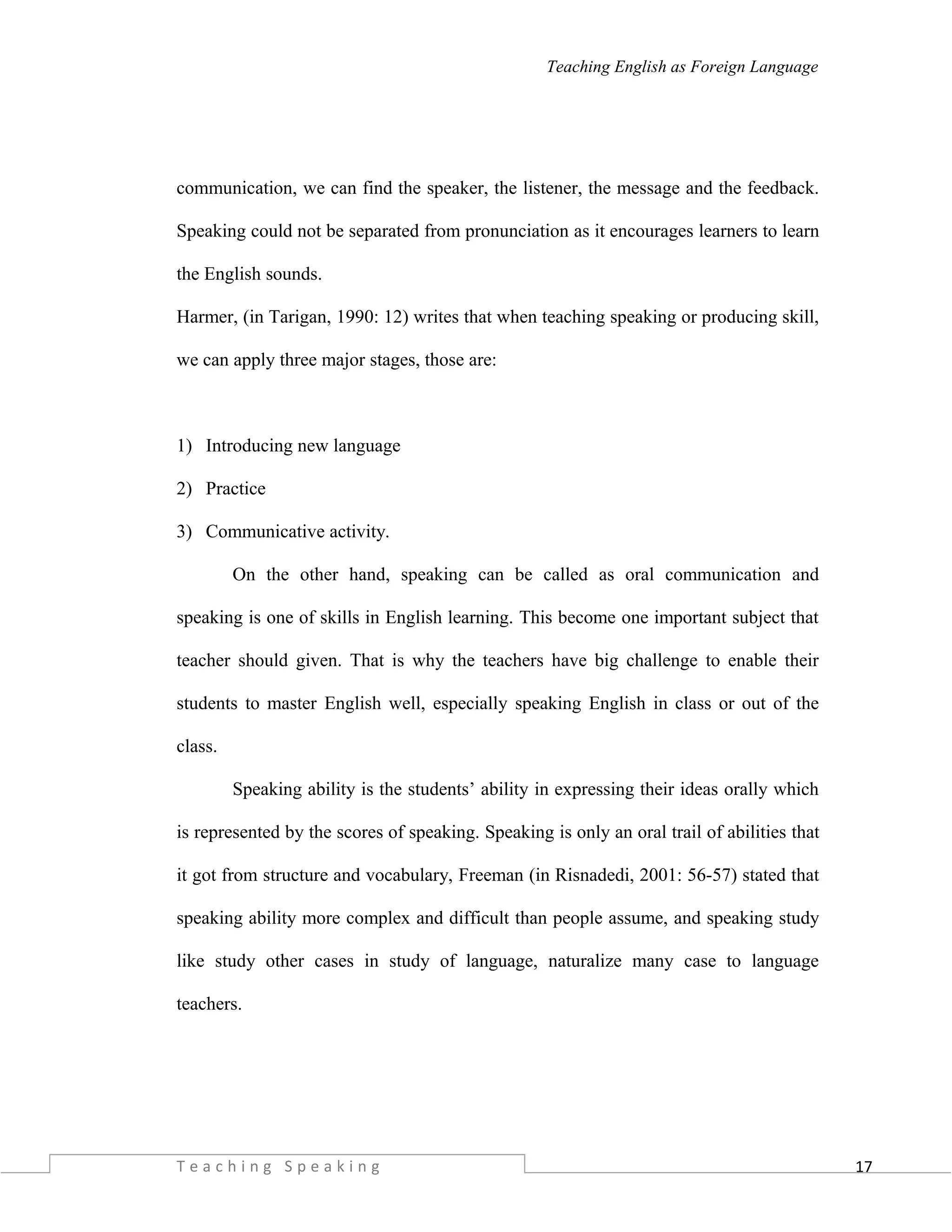 17
Teaching English as Foreign Language
communication, we can find the speaker, the listener, the message and the feedback.
Speaking could not be separated from pronunciation as it encourages learners to learn
the English sounds.
Harmer, (in Tarigan, 1990: 12) writes that when teaching speaking or producing skill,
we can apply three major stages, those are:
1) Introducing new language
2) Practice
3) Communicative activity.
On the other hand, speaking can be called as oral communication and
speaking is one of skills in English learning. This become one important subject that
teacher should given. That is why the teachers have big challenge to enable their
students to master English well, especially speaking English in class or out of the
class.
Speaking ability is the students’ ability in expressing their ideas orally which
is represented by the scores of speaking. Speaking is only an oral trail of abilities that
it got from structure and vocabulary, Freeman (in Risnadedi, 2001: 56-57) stated that
speaking ability more complex and difficult than people assume, and speaking study
like study other cases in study of language, naturalize many case to language
teachers.
T e a c h i n g S p e a k i n g
 