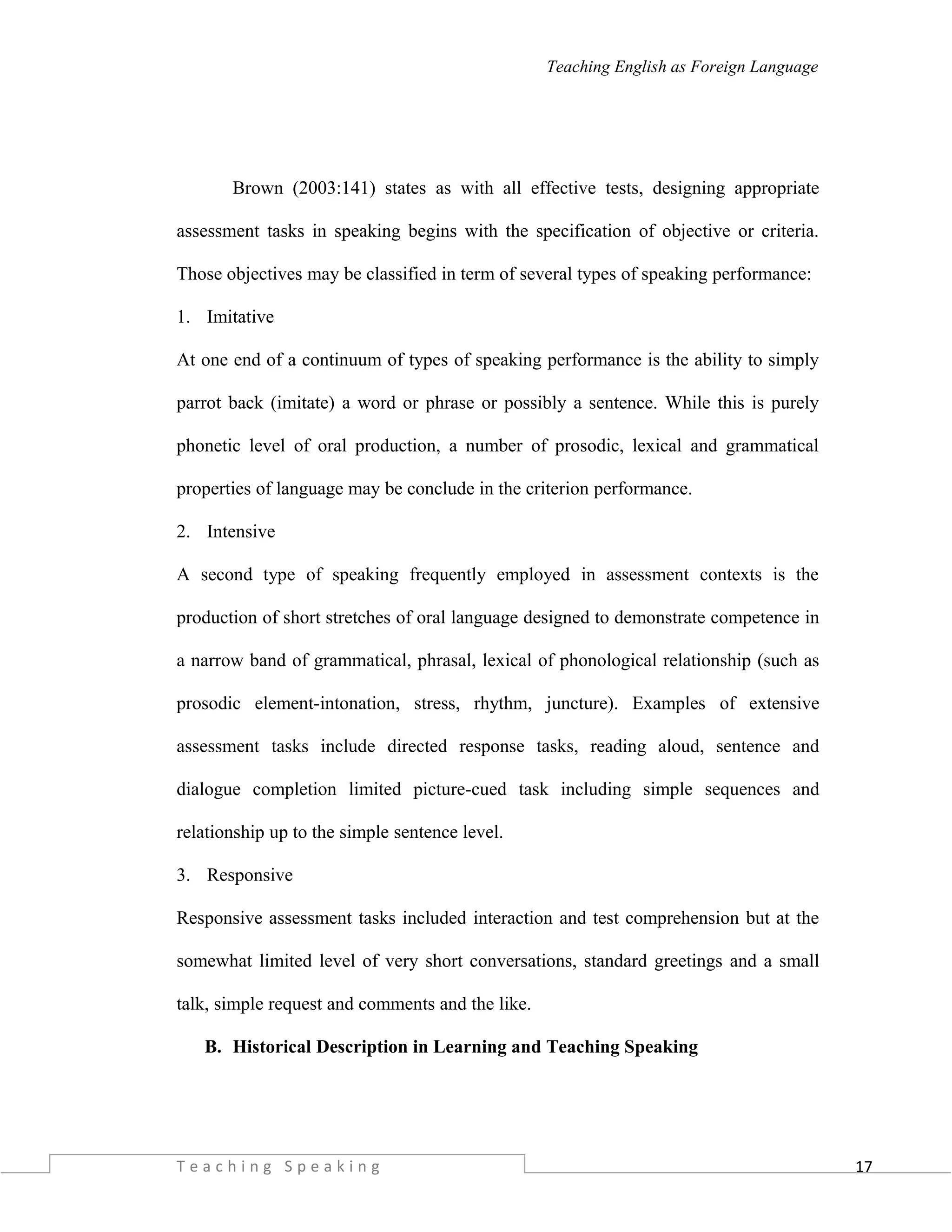 17
Teaching English as Foreign Language
Brown (2003:141) states as with all effective tests, designing appropriate
assessment tasks in speaking begins with the specification of objective or criteria.
Those objectives may be classified in term of several types of speaking performance:
1. Imitative
At one end of a continuum of types of speaking performance is the ability to simply
parrot back (imitate) a word or phrase or possibly a sentence. While this is purely
phonetic level of oral production, a number of prosodic, lexical and grammatical
properties of language may be conclude in the criterion performance.
2. Intensive
A second type of speaking frequently employed in assessment contexts is the
production of short stretches of oral language designed to demonstrate competence in
a narrow band of grammatical, phrasal, lexical of phonological relationship (such as
prosodic element-intonation, stress, rhythm, juncture). Examples of extensive
assessment tasks include directed response tasks, reading aloud, sentence and
dialogue completion limited picture-cued task including simple sequences and
relationship up to the simple sentence level.
3. Responsive
Responsive assessment tasks included interaction and test comprehension but at the
somewhat limited level of very short conversations, standard greetings and a small
talk, simple request and comments and the like.
B. Historical Description in Learning and Teaching Speaking
T e a c h i n g S p e a k i n g
 