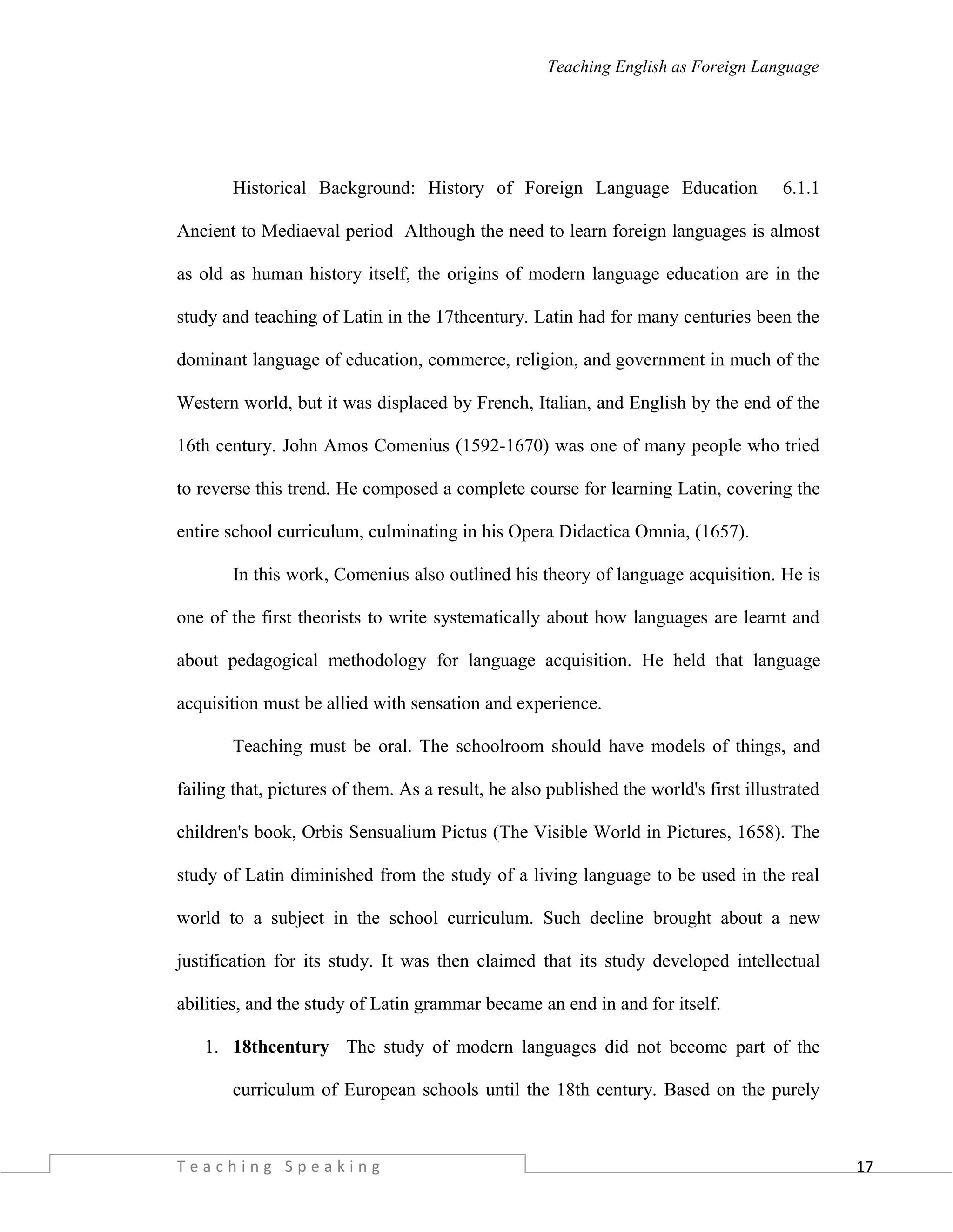 17
Teaching English as Foreign Language
Historical Background: History of Foreign Language Education 6.1.1
Ancient to Mediaeval period Although the need to learn foreign languages is almost
as old as human history itself, the origins of modern language education are in the
study and teaching of Latin in the 17thcentury. Latin had for many centuries been the
dominant language of education, commerce, religion, and government in much of the
Western world, but it was displaced by French, Italian, and English by the end of the
16th century. John Amos Comenius (1592-1670) was one of many people who tried
to reverse this trend. He composed a complete course for learning Latin, covering the
entire school curriculum, culminating in his Opera Didactica Omnia, (1657).
In this work, Comenius also outlined his theory of language acquisition. He is
one of the first theorists to write systematically about how languages are learnt and
about pedagogical methodology for language acquisition. He held that language
acquisition must be allied with sensation and experience.
Teaching must be oral. The schoolroom should have models of things, and
failing that, pictures of them. As a result, he also published the world's first illustrated
children's book, Orbis Sensualium Pictus (The Visible World in Pictures, 1658). The
study of Latin diminished from the study of a living language to be used in the real
world to a subject in the school curriculum. Such decline brought about a new
justification for its study. It was then claimed that its study developed intellectual
abilities, and the study of Latin grammar became an end in and for itself.
1. 18thcentury The study of modern languages did not become part of the
curriculum of European schools until the 18th century. Based on the purely
T e a c h i n g S p e a k i n g
 