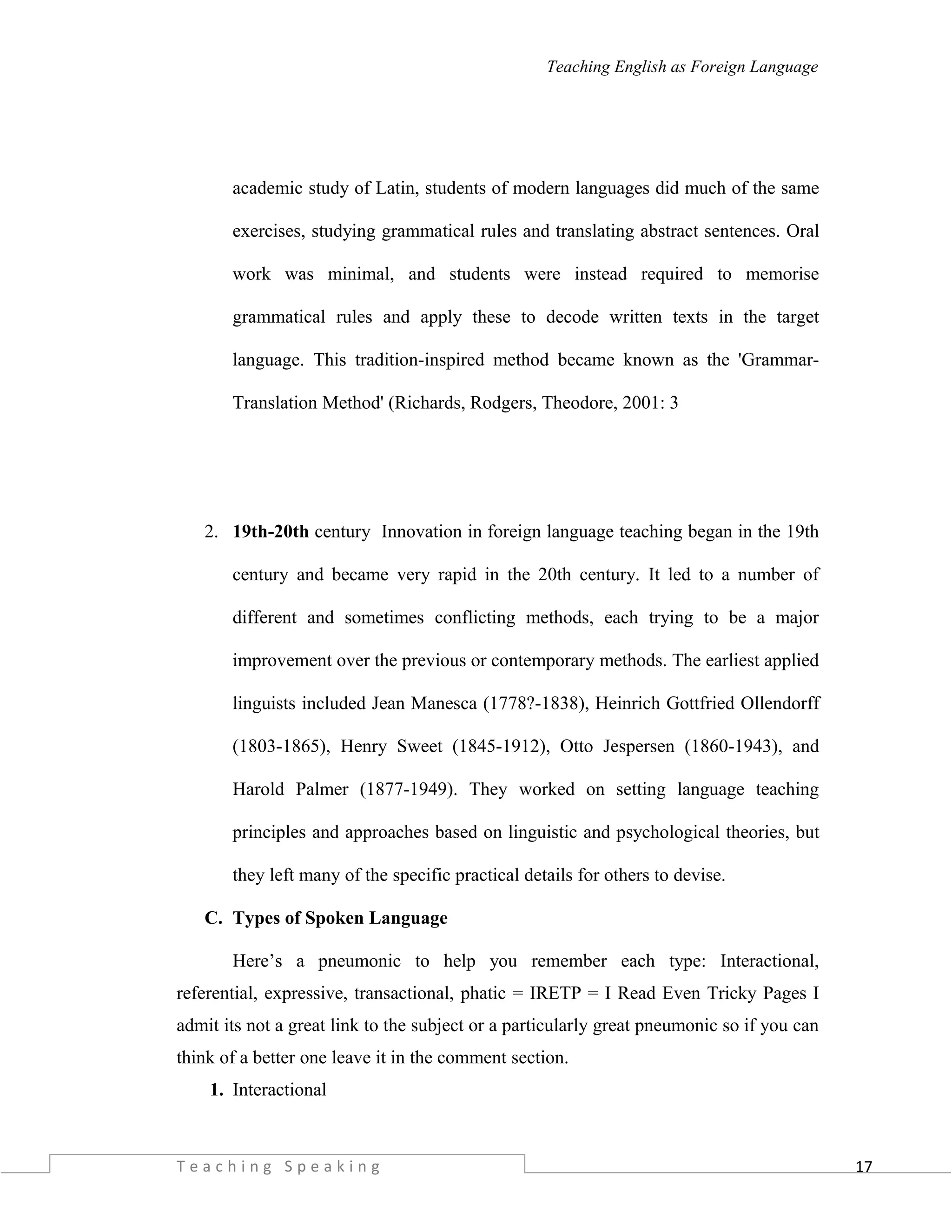 17
Teaching English as Foreign Language
academic study of Latin, students of modern languages did much of the same
exercises, studying grammatical rules and translating abstract sentences. Oral
work was minimal, and students were instead required to memorise
grammatical rules and apply these to decode written texts in the target
language. This tradition-inspired method became known as the 'Grammar-
Translation Method' (Richards, Rodgers, Theodore, 2001: 3
2. 19th-20th century Innovation in foreign language teaching began in the 19th
century and became very rapid in the 20th century. It led to a number of
different and sometimes conflicting methods, each trying to be a major
improvement over the previous or contemporary methods. The earliest applied
linguists included Jean Manesca (1778?-1838), Heinrich Gottfried Ollendorff
(1803-1865), Henry Sweet (1845-1912), Otto Jespersen (1860-1943), and
Harold Palmer (1877-1949). They worked on setting language teaching
principles and approaches based on linguistic and psychological theories, but
they left many of the specific practical details for others to devise.
C. Types of Spoken Language
Here’s a pneumonic to help you remember each type: Interactional,
referential, expressive, transactional, phatic = IRETP = I Read Even Tricky Pages I
admit its not a great link to the subject or a particularly great pneumonic so if you can
think of a better one leave it in the comment section.
1. Interactional
T e a c h i n g S p e a k i n g
 