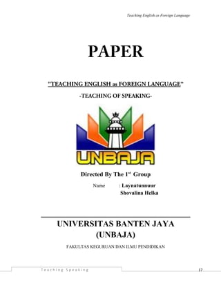 17
Teaching English as Foreign Language
PAPER
“TEACHING ENGLISH as FOREIGN LANGUAGE”
-TEACHING OF SPEAKING-
Directed By The 1st
Group
Name : Laynatunnuur
Shovalina Helka
UNIVERSITAS BANTEN JAYA
(UNBAJA)
FAKULTAS KEGURUAN DAN ILMU PENDIDIKAN
T e a c h i n g S p e a k i n g
 