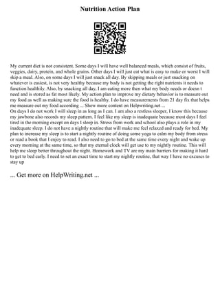 Nutrition Action Plan
My current diet is not consistent. Some days I will have well balanced meals, which consist of fruits,
veggies, dairy, protein, and whole grains. Other days I will just eat what is easy to make or worst I will
skip a meal. Also, on some days I will just snack all day. By skipping meals or just snacking on
whatever is easiest, is not very healthy because my body is not getting the right nutrients it needs to
function healthily. Also, by snacking all day, I am eating more then what my body needs or doesn t
need and is stored as fat most likely. My action plan to improve my dietary behavior is to measure out
my food as well as making sure the food is healthy. I do have measurements from 21 day fix that helps
me measure out my food according ... Show more content on Helpwriting.net ...
On days I do not work I will sleep in as long as I can. I am also a restless sleeper, I know this because
my jawbone also records my sleep pattern. I feel like my sleep is inadequate because most days I feel
tired in the morning except on days I sleep in. Stress from work and school also plays a role in my
inadequate sleep. I do not have a nightly routine that will make me feel relaxed and ready for bed. My
plan to increase my sleep is to start a nightly routine of doing some yoga to calm my body from stress
or read a book that I enjoy to read. I also need to go to bed at the same time every night and wake up
every morning at the same time, so that my eternal clock will get use to my nightly routine. This will
help me sleep better throughout the night. Homework and TV are my main barriers for making it hard
to get to bed early. I need to set an exact time to start my nightly routine, that way I have no excuses to
stay up
... Get more on HelpWriting.net ...
 
