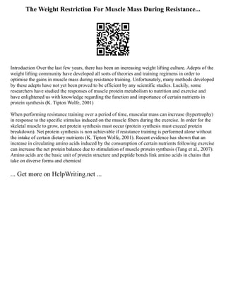 The Weight Restriction For Muscle Mass During Resistance...
Introduction Over the last few years, there has been an increasing weight lifting culture. Adepts of the
weight lifting community have developed all sorts of theories and training regimens in order to
optimise the gains in muscle mass during resistance training. Unfortunately, many methods developed
by these adepts have not yet been proved to be efficient by any scientific studies. Luckily, some
researchers have studied the responses of muscle protein metabolism to nutrition and exercise and
have enlightened us with knowledge regarding the function and importance of certain nutrients in
protein synthesis (K. Tipton Wolfe, 2001)
When performing resistance training over a period of time, muscular mass can increase (hypertrophy)
in response to the specific stimulus induced on the muscle fibers during the exercise. In order for the
skeletal muscle to grow, net protein synthesis must occur (protein synthesis must exceed protein
breakdown). Net protein synthesis is non achievable if resistance training is performed alone without
the intake of certain dietary nutrients (K. Tipton Wolfe, 2001). Recent evidence has shown that an
increase in circulating amino acids induced by the consumption of certain nutrients following exercise
can increase the net protein balance due to stimulation of muscle protein synthesis (Tang et al., 2007).
Amino acids are the basic unit of protein structure and peptide bonds link amino acids in chains that
take on diverse forms and chemical
... Get more on HelpWriting.net ...
 