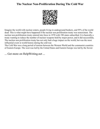 The Nuclear Non-Proliferation During The Cold War
Imagine the world with nuclear craters, people living in underground bunkers, and 95% of the world
dead. This is what might have happened if the nuclear non proliferation treaty was nonexistent. The
nuclear non proliferation treaty entered into force in 1970 with 190 states subscribed. It is basically a
treaty wanting to reduce the number of nuclear weapons held by major power, and it did successfully.
The nuclear non proliferation treaty has not only had a huge impact on the world, but was the most
influential event in world history during the cold war.
The Cold War was a long period of tension between the Western World and the communist countries
of Eastern Europe. The west was led by the United States and Eastern Europe was led by the Soviet
... Get more on HelpWriting.net ...
 