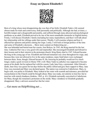 Essay on Queen Elizabeth I
Born of a king whose most disappointing day was that of her birth, Elizabeth Tudor s life seemed
almost made for trials and controversy, both personally and politically. Although she had, at times, a
horrible temper and a disagreeable personality, and suffered through many physical and psychological
problems as an adult, Elizabeth proved to be one of the most remarkable monarchs in English history.
Firstly, I will discuss Elizabeth s family (including her many stepmothers), and then I will talk about
her relationship with her siblings under their power. Thirdly, I will examine religion and how it
affected her opinions and politics during her reign. Lastly, I will look at foreign politics of the time
and some of Elizabeth s decisions ... Show more content on Helpwriting.net ...
She was beheaded and buried near her cousin, Ann Boleyn. In 1543, the King married for the last
time. Catherine Parr was a very good wife and stepmother. She encouraged Elizabeth and Edward in
their lessons and in their interest in the protestant church. King Henry died in 1547. Edward became
the king at the young age of ten. Elizabeth and Edward remained very close throughout his reign, and,
because they were not allowed to live in the same residence, many fond letters were exchanged
between them. Soon, though, Edward became ill. He, knowing he probably would not live much
longer, made a quick revision to Henry VIII s will. Mary Tudor (a catholic) was supposed to become
queen at his death, but he replaced her with his cousin, Lady Jane Grey, a protestant. After Edward s
death, Jane Grey was queen for ten days before the public rallied and gave their support to Mary. Jane
Grey was executed and Mary was declared queen. The nation was restored to Catholicism. Mary, to
begin with, was polite to Elizabeth. Mary looked at her sister with warmth and tolerance, provided her
reconciliation to the Church could be brought about, Mary was ready, not entirely to trust her, but to
treat her with sisterly kindness (Jenkins, 1965, p. 41). Elizabeth outwardly converted to Catholicism
for Mary, though she remained a protestant on the inside. Mary s kindness to Elizabeth gradually
disappeared. Mary s advisors assured her that her sister
... Get more on HelpWriting.net ...
 