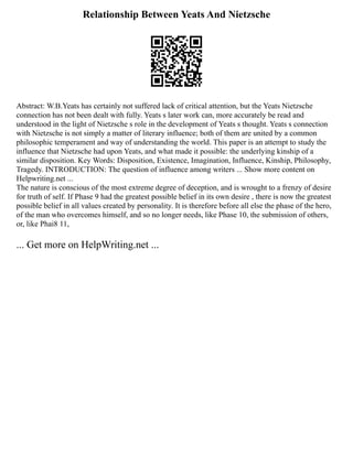 Relationship Between Yeats And Nietzsche
Abstract: W.B.Yeats has certainly not suffered lack of critical attention, but the Yeats Nietzsche
connection has not been dealt with fully. Yeats s later work can, more accurately be read and
understood in the light of Nietzsche s role in the development of Yeats s thought. Yeats s connection
with Nietzsche is not simply a matter of literary influence; both of them are united by a common
philosophic temperament and way of understanding the world. This paper is an attempt to study the
influence that Nietzsche had upon Yeats, and what made it possible: the underlying kinship of a
similar disposition. Key Words: Disposition, Existence, Imagination, Influence, Kinship, Philosophy,
Tragedy. INTRODUCTION: The question of influence among writers ... Show more content on
Helpwriting.net ...
The nature is conscious of the most extreme degree of deception, and is wrought to a frenzy of desire
for truth of self. If Phase 9 had the greatest possible belief in its own desire , there is now the greatest
possible belief in all values created by personality. It is therefore before all else the phase of the hero,
of the man who overcomes himself, and so no longer needs, like Phase 10, the submission of others,
or, like Phai8 11,
... Get more on HelpWriting.net ...
 