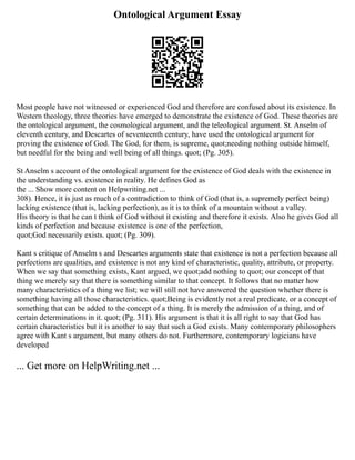 Ontological Argument Essay
Most people have not witnessed or experienced God and therefore are confused about its existence. In
Western theology, three theories have emerged to demonstrate the existence of God. These theories are
the ontological argument, the cosmological argument, and the teleological argument. St. Anselm of
eleventh century, and Descartes of seventeenth century, have used the ontological argument for
proving the existence of God. The God, for them, is supreme, quot;needing nothing outside himself,
but needful for the being and well being of all things. quot; (Pg. 305).
St Anselm s account of the ontological argument for the existence of God deals with the existence in
the understanding vs. existence in reality. He defines God as
the ... Show more content on Helpwriting.net ...
308). Hence, it is just as much of a contradiction to think of God (that is, a supremely perfect being)
lacking existence (that is, lacking perfection), as it is to think of a mountain without a valley.
His theory is that he can t think of God without it existing and therefore it exists. Also he gives God all
kinds of perfection and because existence is one of the perfection,
quot;God necessarily exists. quot; (Pg. 309).
Kant s critique of Anselm s and Descartes arguments state that existence is not a perfection because all
perfections are qualities, and existence is not any kind of characteristic, quality, attribute, or property.
When we say that something exists, Kant argued, we quot;add nothing to quot; our concept of that
thing we merely say that there is something similar to that concept. It follows that no matter how
many characteristics of a thing we list; we will still not have answered the question whether there is
something having all those characteristics. quot;Being is evidently not a real predicate, or a concept of
something that can be added to the concept of a thing. It is merely the admission of a thing, and of
certain determinations in it. quot; (Pg. 311). His argument is that it is all right to say that God has
certain characteristics but it is another to say that such a God exists. Many contemporary philosophers
agree with Kant s argument, but many others do not. Furthermore, contemporary logicians have
developed
... Get more on HelpWriting.net ...
 
