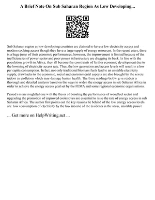 A Brief Note On Sub Saharan Region As Low Developing...
Sub Saharan region as low developing countries are claimed to have a low electricity access and
modern cooking access though they have a large supply of energy resources. In the recent years, there
is a huge jump of their economic performances, however, the improvement is limited because of the
inefficiencies of power sector and poor power infrastructure are dragging its back. In line with the
population growth in Africa, they all become the constraints of further economic development due to
the lowering of electricity access rate. Thus, the low generation and access levels will result in a low
per capita consumption. In fact, not only traditional biomass fuels lead to an unstable electricity
supply, drawbacks to the economic, social and environmental aspects are also brought by the severe
indoor air pollution which may damage human health. The three readings below give readers a
thorough and detailed analysis based on the ways to widen the energy access in sub Saharan Africa in
order to achieve the energy access goal set by the FEMA and some regional economic organisations.
Prasad s is an insightful one with the thesis of boosting the performance of woodfuel sector and
upgrading the promotion of improved cookstoves are essential to raise the rate of energy access in sub
Saharan Africa. The author first points out the key reasons lie behind of the low energy access levels
are: low consumption of electricity by the low income of the residents in the areas, unstable power
... Get more on HelpWriting.net ...
 