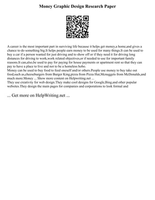 Money Graphic Design Research Paper
A career is the most important part in surviving life because it helps get money,a home,and gives a
chance to do something big.It helps people earn money to be used for many things.It can be used to
buy a car if a person wanted for just driving and to show off or if they need it for driving long
distances for driving to work,work related objectives,or if needed to use for important family
reasons.It can,also,be used to pay for paying for house payments or apartment rent so that they can
pay to have a place to live and not to be a homeless hobo.
Money can be used to buy food to feed oneself and/or others.People use money to buy take out
food,such as,cheeseburgers from Burger King,pizza from Pizza Hut,Mcnuggets from McDonalds,and
much more.Money ... Show more content on Helpwriting.net ...
They use creativity for web design.They make cool designs for Google,Bing,and other popular
websites.They design the main pages for companies and corporations to look formal and
... Get more on HelpWriting.net ...
 