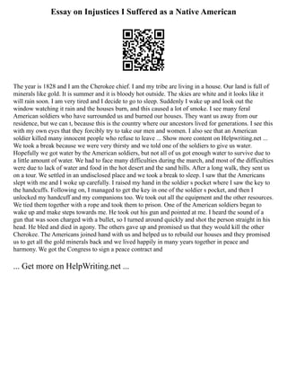 Essay on Injustices I Suffered as a Native American
The year is 1828 and I am the Cherokee chief. I and my tribe are living in a house. Our land is full of
minerals like gold. It is summer and it is bloody hot outside. The skies are white and it looks like it
will rain soon. I am very tired and I decide to go to sleep. Suddenly I wake up and look out the
window watching it rain and the houses burn, and this caused a lot of smoke. I see many feral
American soldiers who have surrounded us and burned our houses. They want us away from our
residence, but we can t, because this is the country where our ancestors lived for generations. I see this
with my own eyes that they forcibly try to take our men and women. I also see that an American
soldier killed many innocent people who refuse to leave ... Show more content on Helpwriting.net ...
We took a break because we were very thirsty and we told one of the soldiers to give us water.
Hopefully we got water by the American soldiers, but not all of us got enough water to survive due to
a little amount of water. We had to face many difficulties during the march, and most of the difficulties
were due to lack of water and food in the hot desert and the sand hills. After a long walk, they sent us
on a tour. We settled in an undisclosed place and we took a break to sleep. I saw that the Americans
slept with me and I woke up carefully. I raised my hand in the soldier s pocket where I saw the key to
the handcuffs. Following on, I managed to get the key in one of the soldier s pocket, and then I
unlocked my handcuff and my companions too. We took out all the equipment and the other resources.
We tied them together with a rope and took them to prison. One of the American soldiers began to
wake up and make steps towards me. He took out his gun and pointed at me. I heard the sound of a
gun that was soon charged with a bullet, so I turned around quickly and shot the person straight in his
head. He bled and died in agony. The others gave up and promised us that they would kill the other
Cherokee. The Americans joined hand with us and helped us to rebuild our houses and they promised
us to get all the gold minerals back and we lived happily in many years together in peace and
harmony. We got the Congress to sign a peace contract and
... Get more on HelpWriting.net ...
 