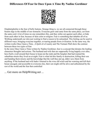 Differences Of Fear In Once Upon A Time By Nadine Gordimer
Omphalophobia is the fear of belly buttons. Strange thing is, we are all connected through those
bizarre digs in the middle of our stomachs. Everyone grew and came from the same place, cut from
the same cord. A lot of times no one remembers this, and they strike out against each other, or hide
from each other in fear, because of skin color or religion. Fear is something that inhabits all of us.
Writhing underneath our skin just waiting to find a reason to be unleashed. This feeling can be used in
different ways, bringing everyone together, or tearing people from civilization. In the same way, the
written works Once Upon a Time , A Quilt of a Country and The Vietnam Wall show the contrast
between these two types of fear.
In the story Once Upon a Time written by Nadine Gordimer, fear is a concept that dictates the leading
characters thoughts and actions. The husband and wife that are supposedly living happily ever after,
have built a wall around their house to keep out the raids and the burglars that had roamed the
suburbian streets they lived on at night. Fear is what led this family to destruction, killing their son
and handing them misery and the knowledge that the wall they put up, didn t save them from
anything. If the husband and wife hadn t listened to the wise old witch and her warning and left their
house uncaged, and accessible to everyone else, their son might still be alive and unburdened by the
rest of the world and the fear that controlled
... Get more on HelpWriting.net ...
 