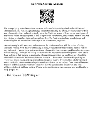 Nacirema Culture Analysis
For us to properly learn about culture, we must understand the meaning of cultural relativism and
ethnocentrism. The two concepts challenge one another. Reading the article, we must pull away from
our ethnocentric views and think critically about the Nacirema people s. However, the description of
the culture creates an ideology that is hard to agree with. For example, the Nacirema peoples take part
in a rite that involves hog hairs and magical powders. The Nacirema rituals do sound strange and
displeasing but, we have to learn to recognize our ethnocentric judgments.
An anthropologist will try to read and understand the Nacirema culture with the notion of being
culturally relative. With this way of thinking in mind, we could study the Nacirema peoples without
any judgment. If we can come to terms with our ethnocentric views, we can quickly analyze the wrong
way of thinking. Therefore, we can try to understand the Nacirema culture through their shoes. If we
keep looking at their cultural in a primarily ethnocentric perspective, we would not have found the
similarities between the Nacirema culture and our own. ... Show more content on Helpwriting.net ...
The words rituals, magic, and supernatural maybe seen as bizarre. If you read this article viewing it
ethnocentrically, you are undermining the American culture a.k.a our culture. Once you read between
the lines and think cultural relatively, you notice that this culture is that of our own. The only
difference is how it had been written. Without understanding these two concepts, you would not have
fully grasped the
... Get more on HelpWriting.net ...
 