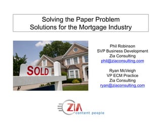 Solving the Paper Problem
Solutions for the Mortgage Industry

                             Phil Robinson
                       SVP Business Development
                            Zia Consulting
                        phil@ziaconsulting.com

                            Ryan McVeigh
                           VP ECM Practice
                            Zia Consulting
                        ryan@ziaconsulting.com
 