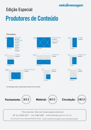 Edição Especial
ProdutoresdeConteúdo
Para anunciar, fale com nossa equipe comercial:
SP (11) 3769-1577 – (11) 3769-1667 publicidade@grupomm.com.br
Ou procure seu representante local: www.meioemensagem.com.br/publicidade
* formatos página simples e página dupla acrescentar 0,5 cm de sangria.
Formatos:
A Página inteira
23,3 x 33 cm
2ª capa
70.400,00
58.700,00
3ª capa
64.600,00
4ª capa
76.300,00
Pág. determinada
70.400,00
43,3 x 13 cm
C/C 1/2 Página dupla
77.600,00
20 X 5,3 cm
F Rodapé
11.800,00
E
13 x 13 cm
23.500,00
Quadrado
13 x 20 cm
38.800,00
D 1/2 Página vertical
20 x 13 cm
C 1/2 Página
38.800,00
13 x 26,6 cm
47.000,00
B 2/3 Página
30 x 20 cm
D/D
77.600,00
1/2 Página vertical dupla
46,6 x 33 cm
A/A Página inteira dupla
117.400,00
2ªcapa + pág. 3
140.900,00
Fechamento: 3/11 Material: 6/11 Circulação: 16/11
 