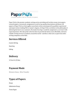 Paper Profs is the premier academic writing service providing well-written essays, term papers,
research papers, coursework, assignments as well as top-quality dissertations and theses. All
papers at Paper Profs are thoroughly researched, written and prepared by qualified, experienced
and expert writers holding PhD or master’s degrees. At Paper Profs, we believe in the philosophy of
delivering the best to our customers. No matter how big or small the assignment is, we treat it with
equal importance. We take pride in the fact that we provide the fastest, most affordable, and most
reliable writing services to students around the world—and this is what sets us apart from other
writing companies on the Web.
Services Offered
Custom Writing
Rewriting
Editing
Delivery
12 hours to 10 days
Payment Mode
Western Union - Wire Transfer
Types of Papers
Essay
Admission Essay
Term Paper
 