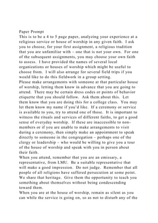 Paper Prompt
This is to be a 4 to 5 page paper, analyzing your experience at a
religious service or house of worship in any given faith. I ask
you to choose, for your first assignment, a religious tradition
that you are unfamiliar with – one that is not your own. For one
of the subsequent assignments, you may choose your own faith
to assess. I have provided the names of several local
organizations or houses of worship which might be useful to
choose from. I will also arrange for several field trips if you
would like to do this fieldwork in a group setting.
Please make arrangements with someone at that particular house
of worship, letting them know in advance that you are going to
attend. There may be certain dress codes or points of behavior
etiquette that you should follow. Ask them about this. Let
them know that you are doing this for a college class. You may
let them know my name if you’d like. If a ceremony or service
is available to you, try to attend one of those. It is important to
witness the rituals and services of different faiths, to get a good
sense of everyday worship. If these are inaccessible to non-
members or if you are unable to make arrangements to visit
during a ceremony, then simply make an appointment to speak
directly to someone in the congregation – perhaps one of the
clergy or leadership – who would be willing to give you a tour
of the house of worship and speak with you in person about
their faith.
When you attend, remember that you are an emissary, a
representative, from LMU. Be a suitable representative that
will make a good impression. Do not judge. Remember that all
people of all religions have suffered persecution at some point.
We share that heritage. Give them the opportunity to teach you
something about themselves without being condescending
toward them.
When you are at the house of worship, remain as silent as you
can while the service is going on, so as not to disturb any of the
 